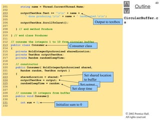 CircularBuffer.cs 201  string  name = Thread.CurrentThread.Name; 202  203   outputTextBox.Text +=  "\r\n"  + name + 204  " done producing.\r\n"  + name +  " terminated.\r\n" ; 205  206  outputTextBox.ScrollToCaret(); 207  208  }  // end method Produce 209  210  }  // end class Producer 211  212  // consume the integers 1 to 10 from circular buffer 213   public class  Consumer 214  { 215  private  HoldIntegerSynchronized sharedLocation; 216  private  TextBox outputTextBox; 217  private  Random randomSleepTime; 218  219  // constructor 220  public  Consumer( HoldIntegerSynchronized shared, 221  Random random, TextBox output ) 222  { 223   sharedLocation = shared; 224   outputTextBox = output; 225   randomSleepTime = random; 226  } 227  228  // consume 10 integers from buffer 229  public void  Consume() 230  { 231   int  sum =  0 ; 232  Output to textbox Consumer class Set shared location to buffer Set output Set sleep time Initialize sum to 0 