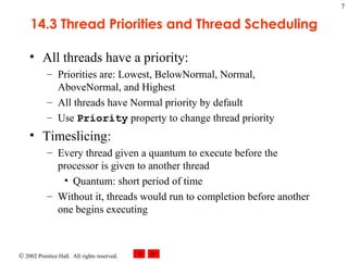 14.3 Thread Priorities and Thread Scheduling All threads have a priority: Priorities are: Lowest, BelowNormal, Normal, AboveNormal, and Highest All threads have Normal priority by default Use  Priority  property to change thread priority Timeslicing: Every thread given a quantum to execute before the processor is given to another thread Quantum: short period of time Without it, threads would run to completion before another one begins executing 
