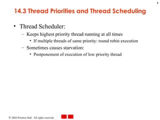 14.3 Thread Priorities and Thread Scheduling Thread Scheduler: Keeps highest priority thread running at all times If multiple threads of same priority: round robin execution Sometimes causes starvation: Postponement of execution of low priority thread 