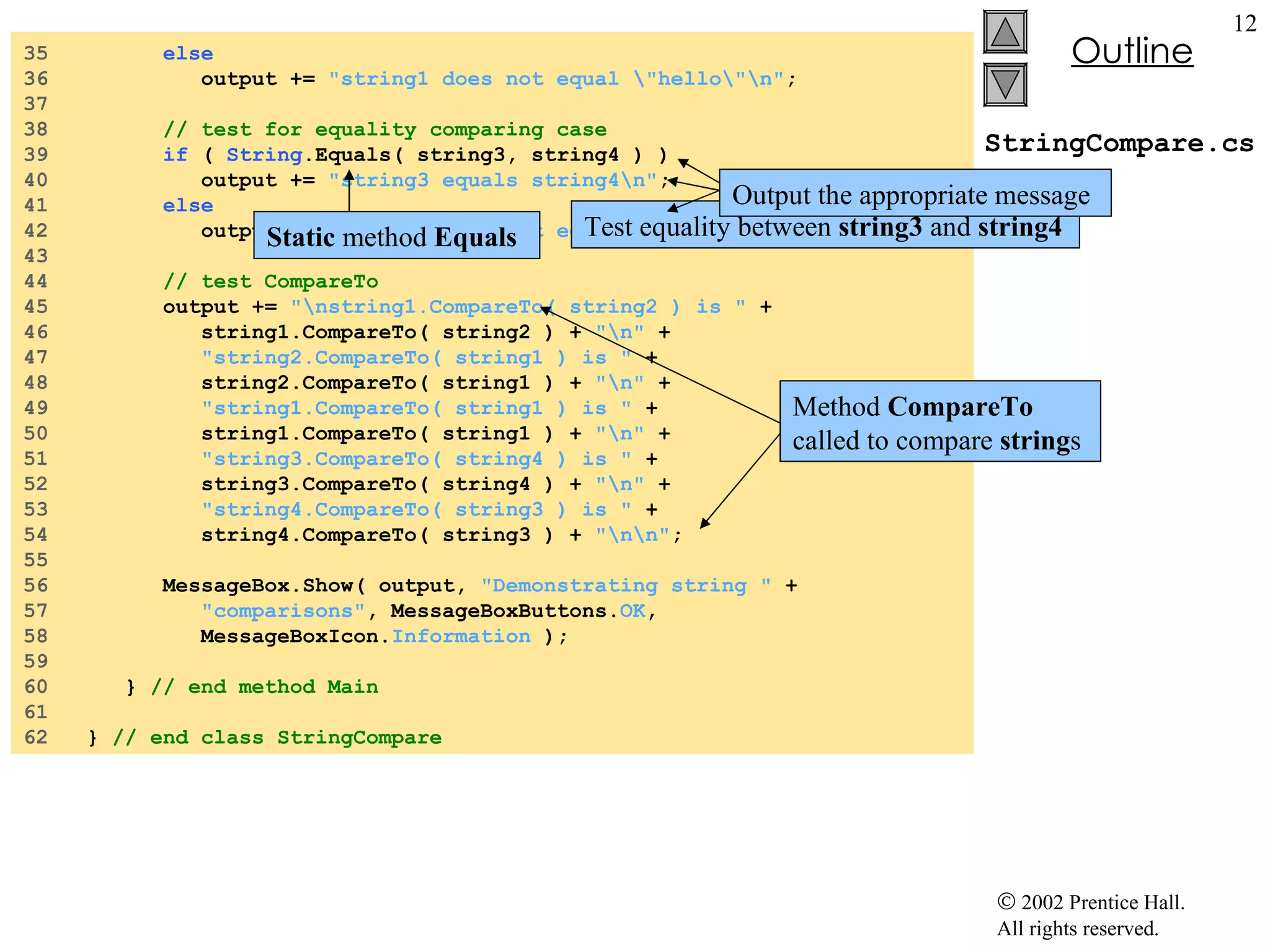 StringCompare.cs 35  else 36  output +=  "string1 does not equal \"hello\"\n" ; 37  38  // test for equality comparing case 39  if  (  String .Equals( string3, string4 ) ) 40  output +=  "string3 equals string4\n" ; 41  else 42  output +=  "string3 does not equal string4\n" ; 43  44  // test CompareTo 45  output +=  "\nstring1.CompareTo( string2 ) is "  + 46  string1.CompareTo( string2 ) +  "\n"  + 47  "string2.CompareTo( string1 ) is "  + 48  string2.CompareTo( string1 ) +  "\n"  + 49  "string1.CompareTo( string1 ) is "  + 50  string1.CompareTo( string1 ) +  "\n"  + 51  "string3.CompareTo( string4 ) is "  + 52  string3.CompareTo( string4 ) +  "\n"  + 53  "string4.CompareTo( string3 ) is "  + 54  string4.CompareTo( string3 ) +  "\n\n" ; 55  56  MessageBox.Show( output,  "Demonstrating string "  + 57  "comparisons" , MessageBoxButtons. OK ,  58  MessageBoxIcon. Information  ); 59  60  }  // end method Main 61  62  }  // end class StringCompare Test equality between  string3  and  string4 Output the appropriate message Static  method  Equals Method  CompareTo  called to compare  string s 
