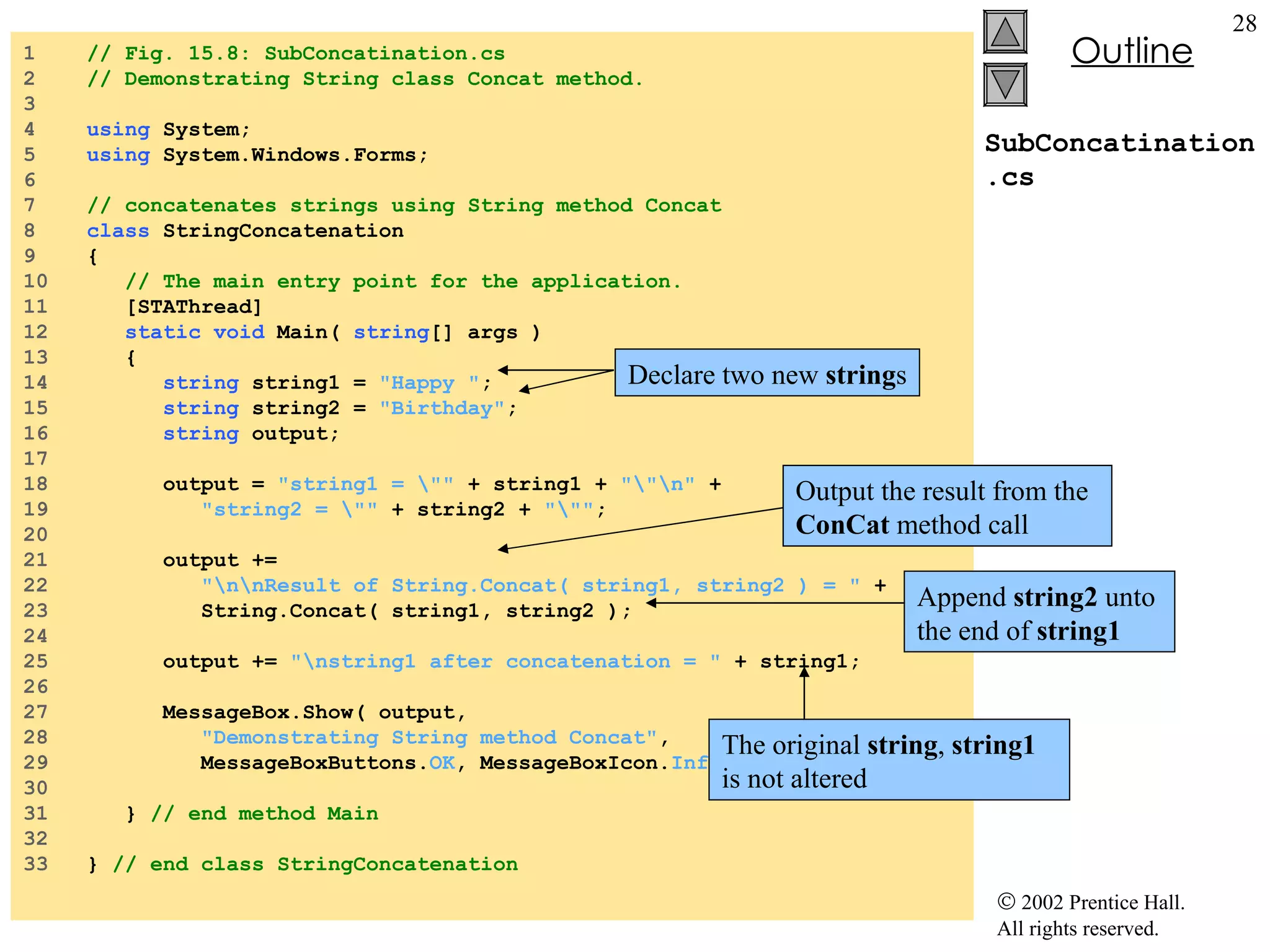 SubConcatination.cs 1  // Fig. 15.8: SubConcatination.cs 2  // Demonstrating String class Concat method. 3  4  using  System; 5  using  System.Windows.Forms; 6  7  // concatenates strings using String method Concat 8  class  StringConcatenation 9  { 10  // The main entry point for the application. 11  [STAThread] 12  static   void  Main(  string [] args ) 13  { 14  string  string1 =  "Happy " ; 15  string  string2 =  "Birthday" ; 16  string  output; 17  18  output =  "string1 = \""  + string1 +  "\"\n"  + 19  "string2 = \""  + string2 +  "\"" ; 20  21  output +=  22  "\n\nResult of String.Concat( string1, string2 ) = "  + 23  String.Concat( string1, string2 ); 24  25  output +=  "\nstring1 after concatenation = "  + string1; 26  27  MessageBox.Show( output,  28  "Demonstrating String method Concat" , 29  MessageBoxButtons. OK , MessageBoxIcon. Information  ); 30  31  }  // end method Main 32  33  }  // end class StringConcatenation Declare two new  string s Append  string2  unto the end of  string1 The original  string ,  string1  is not altered Output the result from the  ConCat  method call 
