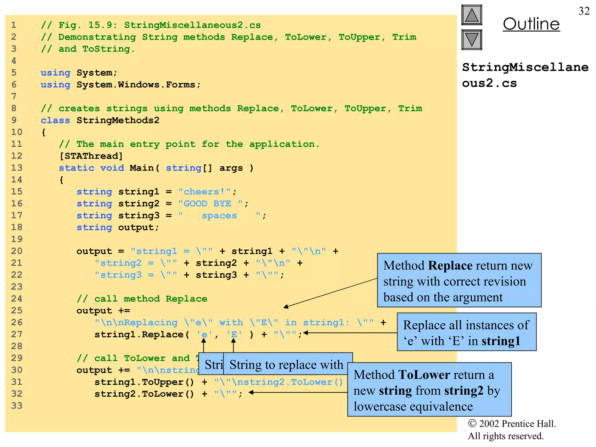 StringMiscellaneous2.cs 1  // Fig. 15.9: StringMiscellaneous2.cs 2  // Demonstrating String methods Replace, ToLower, ToUpper, Trim  3  // and ToString. 4  5  using  System; 6  using  System.Windows.Forms; 7  8  // creates strings using methods Replace, ToLower, ToUpper, Trim 9  class  StringMethods2 10  { 11  // The main entry point for the application. 12  [STAThread] 13  static   void  Main(  string [] args ) 14  { 15  string  string1 =  "cheers!" ; 16  string  string2 =  "GOOD BYE " ; 17  string  string3 =  "  spaces  " ; 18  string  output; 19  20  output =  "string1 = \""  + string1 +  "\"\n"  + 21  "string2 = \""  + string2 +  "\"\n"  + 22  "string3 = \""  + string3 +  "\"" ; 23  24  // call method Replace 25  output +=  26  "\n\nReplacing \"e\" with \"E\" in string1: \""  + 27  string1.Replace(  'e' ,  'E'  ) +  "\"" ; 28  29  // call ToLower and ToUpper 30  output +=  "\n\nstring1.ToUpper() = \""  + 31  string1.ToUpper() +  "\"\nstring2.ToLower() = \""  + 32  string2.ToLower() +  "\"" ; 33  Method  Replace  return new string with correct revision based on the argument Replace all instances of ‘e’ with ‘E’ in  string1 String to search for String to replace with Original  string  return if no match occur Method  ToLower  return a new  string  from  string2  by lowercase equivalence 