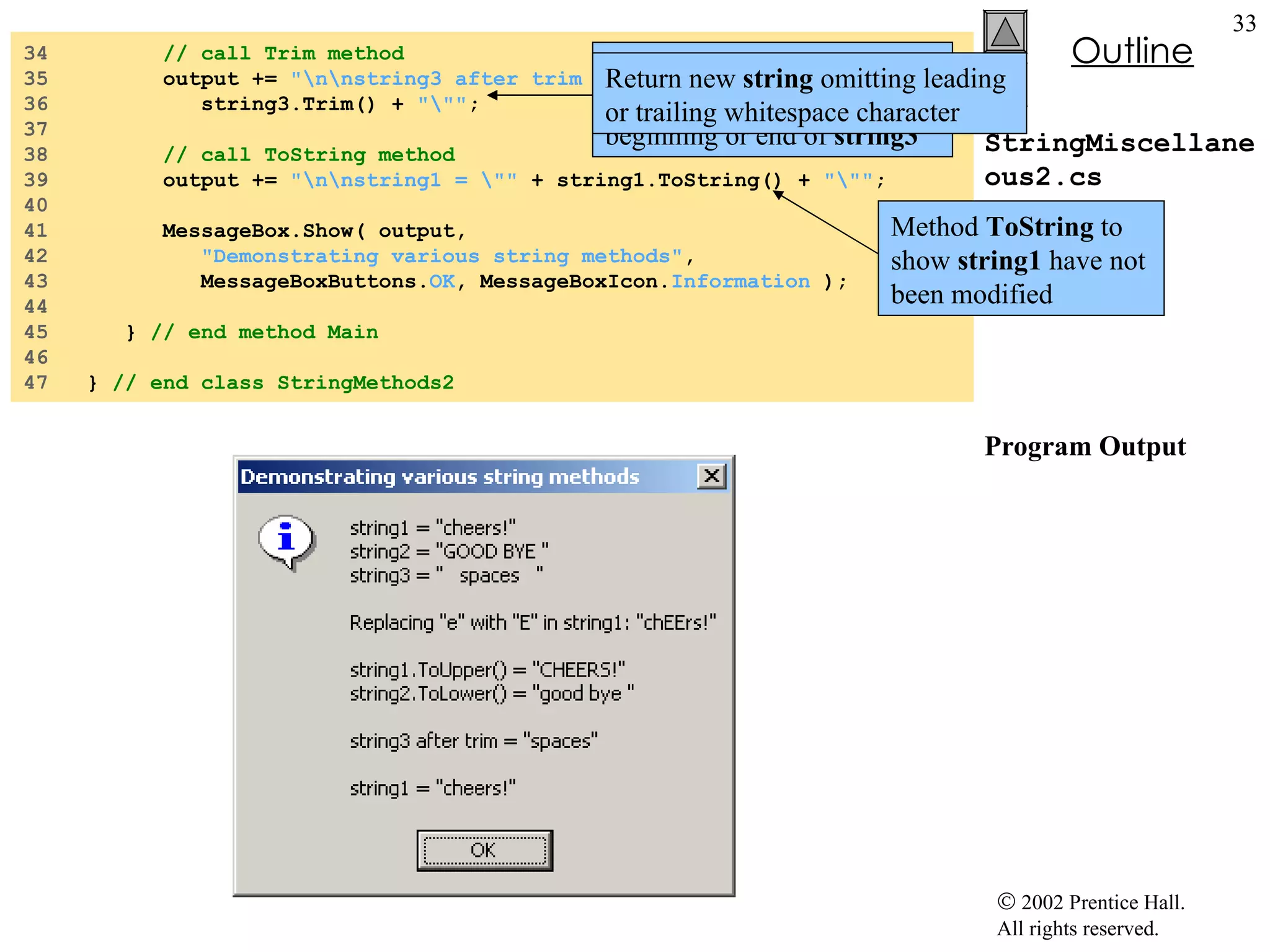StringMiscellaneous2.cs Program Output 34  // call Trim method 35  output +=  "\n\nstring3 after trim = \""  + 36  string3.Trim() +  "\"" ; 37  38  // call ToString method 39  output +=  "\n\nstring1 = \""  + string1.ToString() +  "\"" ; 40  41  MessageBox.Show( output,  42  "Demonstrating various string methods" , 43  MessageBoxButtons. OK , MessageBoxIcon. Information  ); 44  45  }  // end method Main 46  47  }  // end class StringMethods2 Method  Trim  to remove all whitespace character at the beginning or end of  string3 Return new  string  omitting leading or trailing whitespace character Method  ToString  to show  string1  have not been modified 