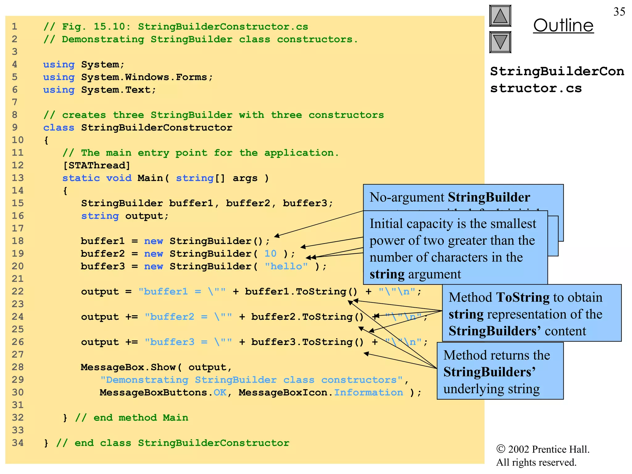 StringBuilderConstructor.cs 1  // Fig. 15.10: StringBuilderConstructor.cs 2  // Demonstrating StringBuilder class constructors. 3  4  using  System; 5  using  System.Windows.Forms; 6  using  System.Text; 7  8  // creates three StringBuilder with three constructors 9  class  StringBuilderConstructor 10  { 11  // The main entry point for the application. 12  [STAThread] 13  static   void  Main(  string [] args ) 14  { 15  StringBuilder buffer1, buffer2, buffer3; 16  string  output; 17  18  buffer1 =  new  StringBuilder(); 19  buffer2 =  new  StringBuilder(  10  ); 20  buffer3 =  new  StringBuilder(  "hello"  ); 21  22  output =  "buffer1 = \""  + buffer1.ToString() +  "\"\n" ; 23  24  output +=  "buffer2 = \""  + buffer2.ToString() +  "\"\n" ; 25  26  output +=  "buffer3 = \""  + buffer3.ToString() +  "\"\n" ; 27  28  MessageBox.Show( output,  29  "Demonstrating StringBuilder class constructors" , 30  MessageBoxButtons. OK , MessageBoxIcon. Information  ); 31  32  }  // end method Main 33  34  }  // end class StringBuilderConstructor No-argument  StringBuilder  constructor with default initial capacity at 16 Stringbuilder  with no characters and initial size at 10 Stringbuilder with string argument Initial capacity is the smallest power of two greater than the number of characters in the  string  argument Method  ToString  to obtain  string  representation of the  StringBuilders’  content Method returns the  StringBuilders’  underlying string 