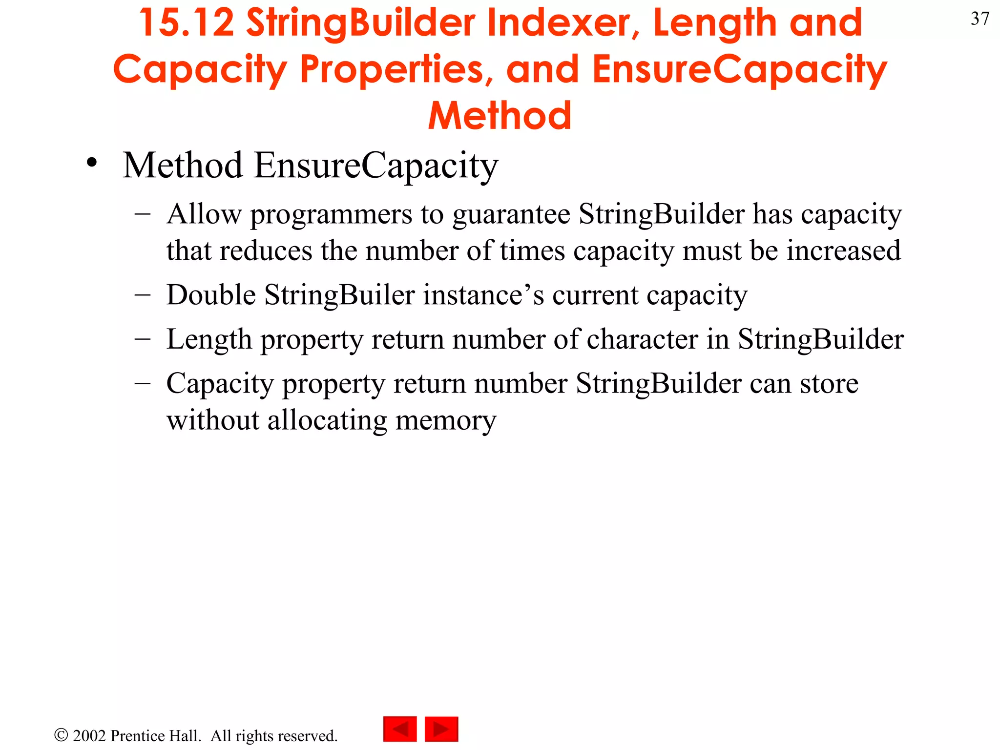 15.12 StringBuilder Indexer, Length and Capacity Properties, and EnsureCapacity Method Method EnsureCapacity Allow programmers to guarantee StringBuilder has capacity that reduces the number of times capacity must be increased Double StringBuiler instance’s current capacity Length property return number of character in StringBuilder Capacity property return number StringBuilder can store without allocating memory 