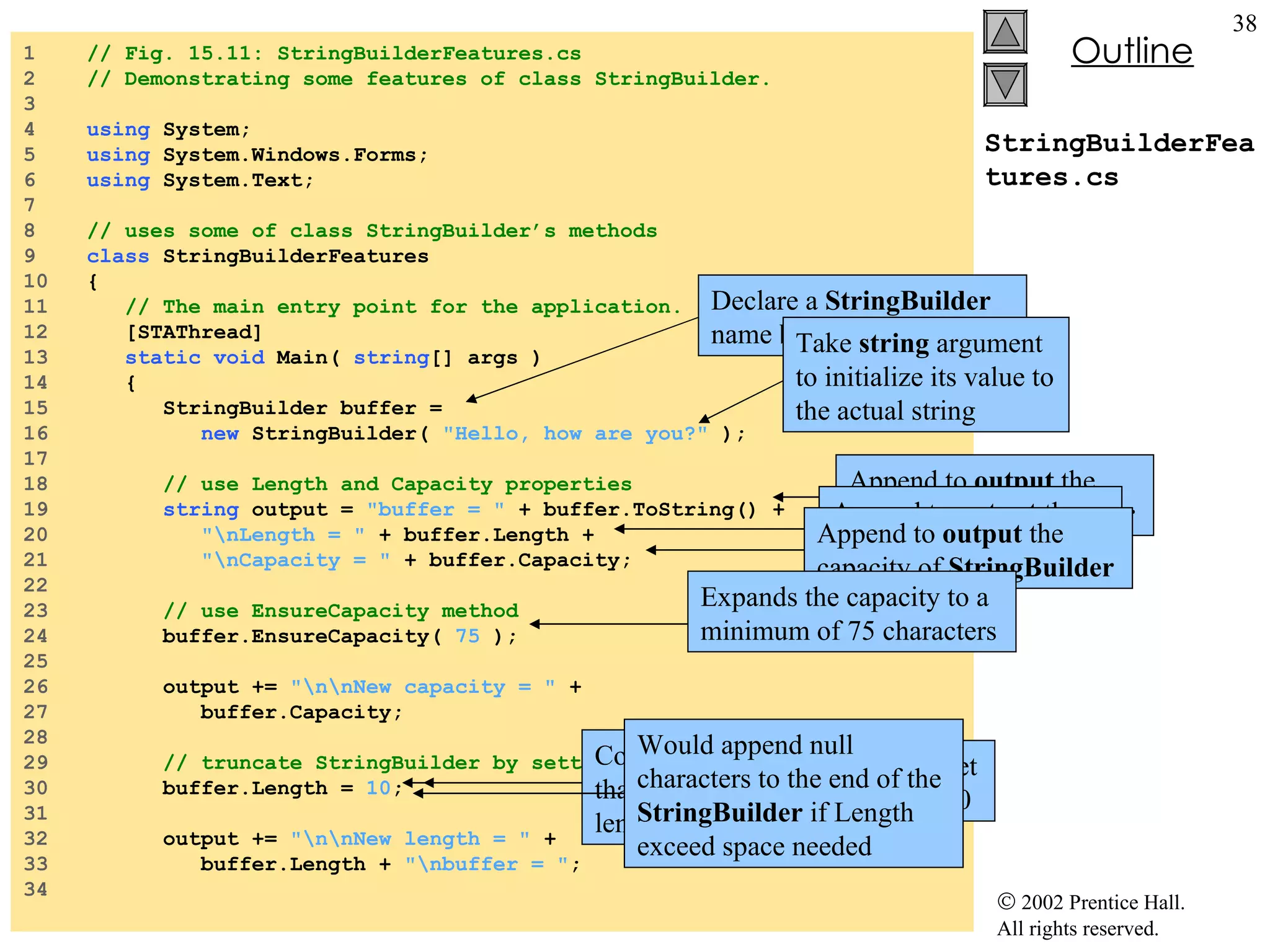 StringBuilderFeatures.cs 1  // Fig. 15.11: StringBuilderFeatures.cs 2  // Demonstrating some features of class StringBuilder. 3  4  using  System; 5  using  System.Windows.Forms; 6  using  System.Text; 7  8  // uses some of class StringBuilder’s methods 9  class  StringBuilderFeatures 10  { 11  // The main entry point for the application. 12  [STAThread] 13  static   void  Main(  string [] args ) 14  { 15  StringBuilder buffer =  16  new  StringBuilder(  "Hello, how are you?"  ); 17  18  // use Length and Capacity properties 19  string  output =  "buffer = "  + buffer.ToString() + 20  "\nLength = "  + buffer.Length + 21  "\nCapacity = "  + buffer.Capacity; 22  23  // use EnsureCapacity method 24  buffer.EnsureCapacity(  75  ); 25  26  output +=  "\n\nNew capacity = "  + 27  buffer.Capacity; 28  29  // truncate StringBuilder by setting Length property 30  buffer.Length =  10 ; 31  32  output +=  "\n\nNew length = "  + 33  buffer.Length +  "\nbuffer = " ; 34  Declare a  StringBuilder  name  buffer Take  string  argument to initialize its value to the actual string Append to  output  the content of  StringBuilder Append to  output  the length of  StringBuilder Append to  output  the capacity of  StringBuilder Expands the capacity to a minimum of 75 characters Uses  Length ’s  Set  accessor to set length of the  Stringbuilder  to 10 Could discard any character that doesn’t fit into specified length Would append null characters to the end of the  StringBuilder  if Length exceed space needed 