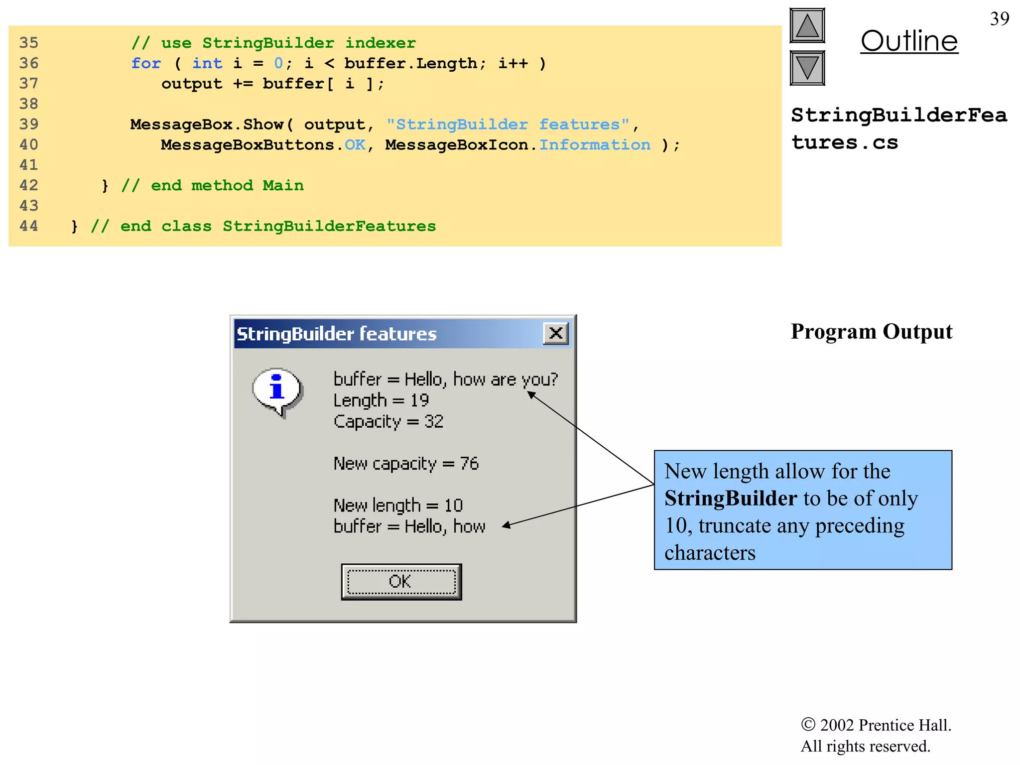 StringBuilderFeatures.cs Program Output 35  // use StringBuilder indexer 36  for  (  int  i =  0 ; i < buffer.Length; i++ ) 37  output += buffer[ i ]; 38  39  MessageBox.Show( output,  "StringBuilder features" , 40  MessageBoxButtons. OK , MessageBoxIcon. Information  ); 41  42  }  // end method Main 43  44  }  // end class StringBuilderFeatures New length allow for the  StringBuilder  to be of only 10, truncate any preceding characters 