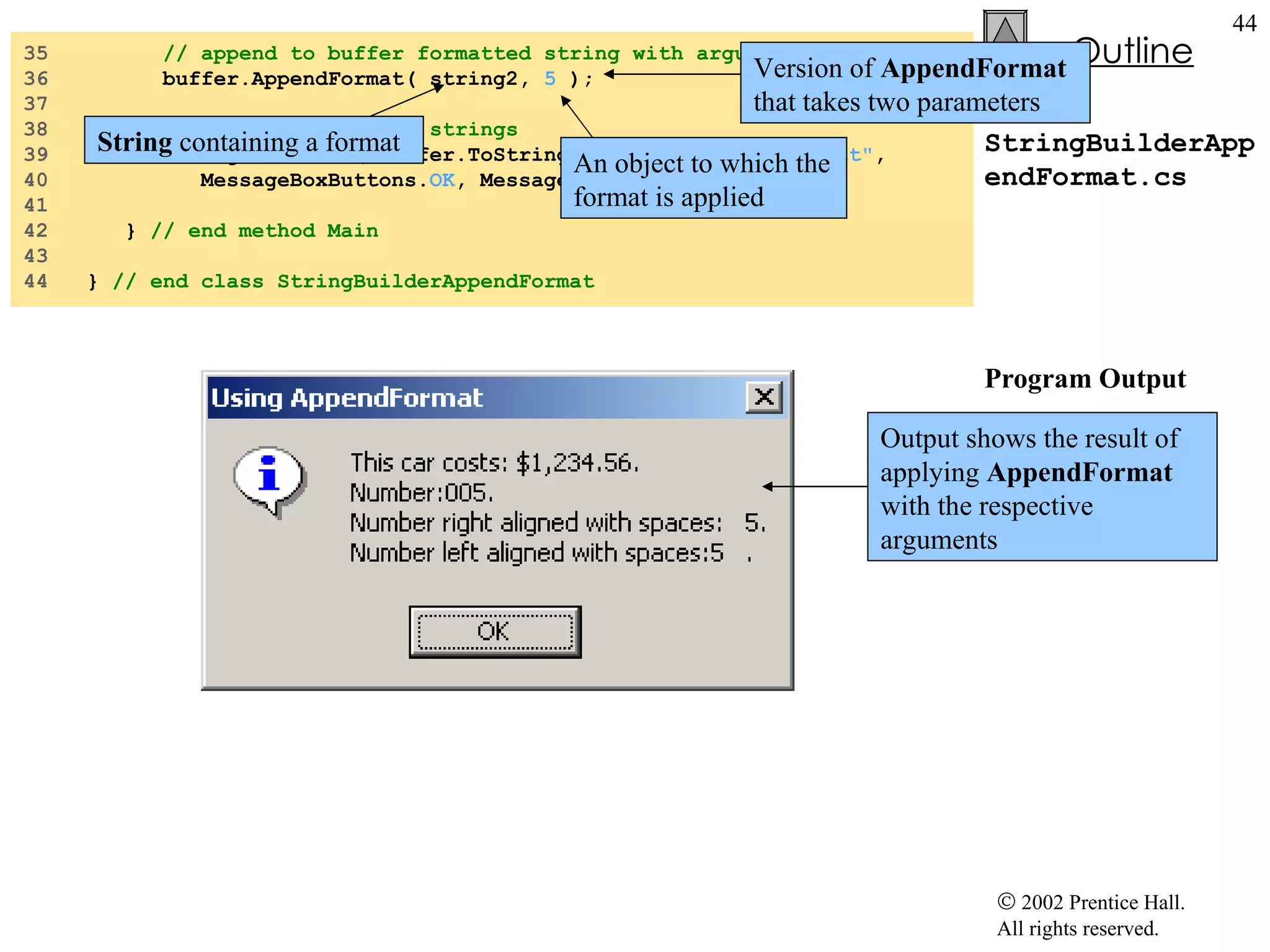 StringBuilderAppendFormat.cs Program Output 35  // append to buffer formatted string with argument 36  buffer.AppendFormat( string2,  5  ); 37  38  // display formatted strings 39  MessageBox.Show( buffer.ToString(),  "Using AppendFormat" , 40  MessageBoxButtons. OK , MessageBoxIcon. Information  ); 41  42  }  // end method Main 43  44  }  // end class StringBuilderAppendFormat Version of  AppendFormat  that takes two parameters String  containing a format An object to which the format is applied Output shows the result of applying  AppendFormat  with the respective arguments 
