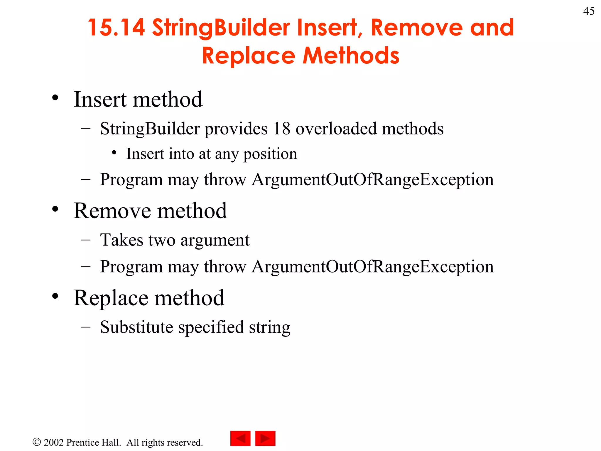 15.14 StringBuilder Insert, Remove and Replace Methods Insert method StringBuilder provides 18 overloaded methods Insert into at any position Program may throw ArgumentOutOfRangeException Remove method Takes two argument Program may throw ArgumentOutOfRangeException Replace method Substitute specified string 