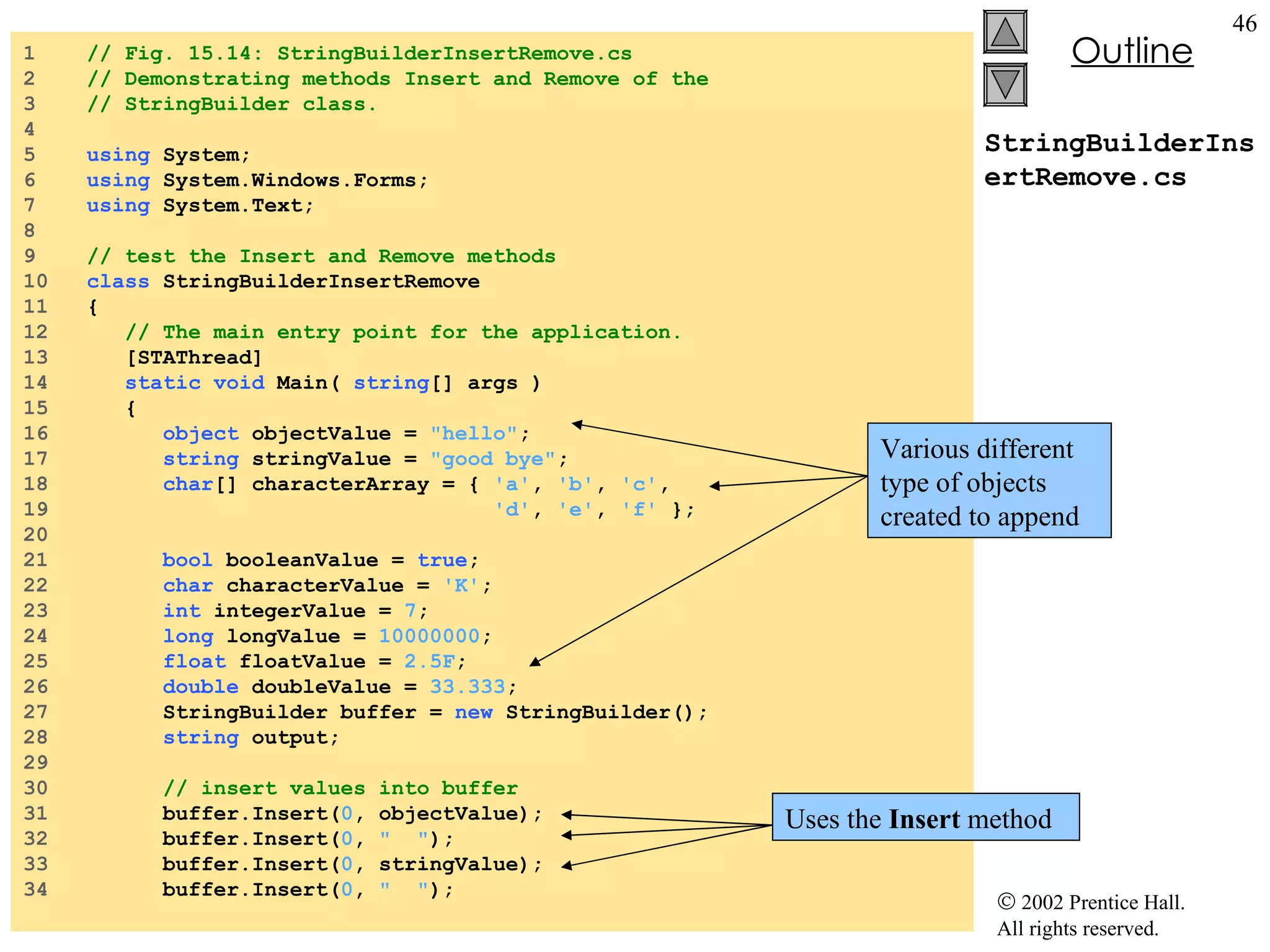 StringBuilderInsertRemove.cs 1  // Fig. 15.14: StringBuilderInsertRemove.cs 2  // Demonstrating methods Insert and Remove of the  3  // StringBuilder class. 4  5  using  System; 6  using  System.Windows.Forms; 7  using  System.Text; 8  9  // test the Insert and Remove methods 10  class  StringBuilderInsertRemove 11  { 12  // The main entry point for the application. 13  [STAThread] 14  static   void  Main(  string [] args ) 15  { 16  object  objectValue =  "hello" ; 17  string  stringValue =  "good bye" ; 18  char [] characterArray = {  'a' ,  'b' ,  'c' , 19  'd' ,  'e' ,  'f'  }; 20  21  bool  booleanValue =  true ; 22  char  characterValue =  'K' ; 23  int  integerValue =  7 ; 24  long  longValue =  10000000 ; 25  float  floatValue =  2.5F ; 26  double  doubleValue =  33.333 ; 27  StringBuilder buffer =  new  StringBuilder(); 28  string  output; 29  30  // insert values into buffer 31  buffer.Insert( 0 , objectValue); 32  buffer.Insert( 0 ,  "  " ); 33  buffer.Insert( 0 , stringValue); 34  buffer.Insert( 0 ,  "  " ); Various different type of objects created to append Uses the  Insert  method 