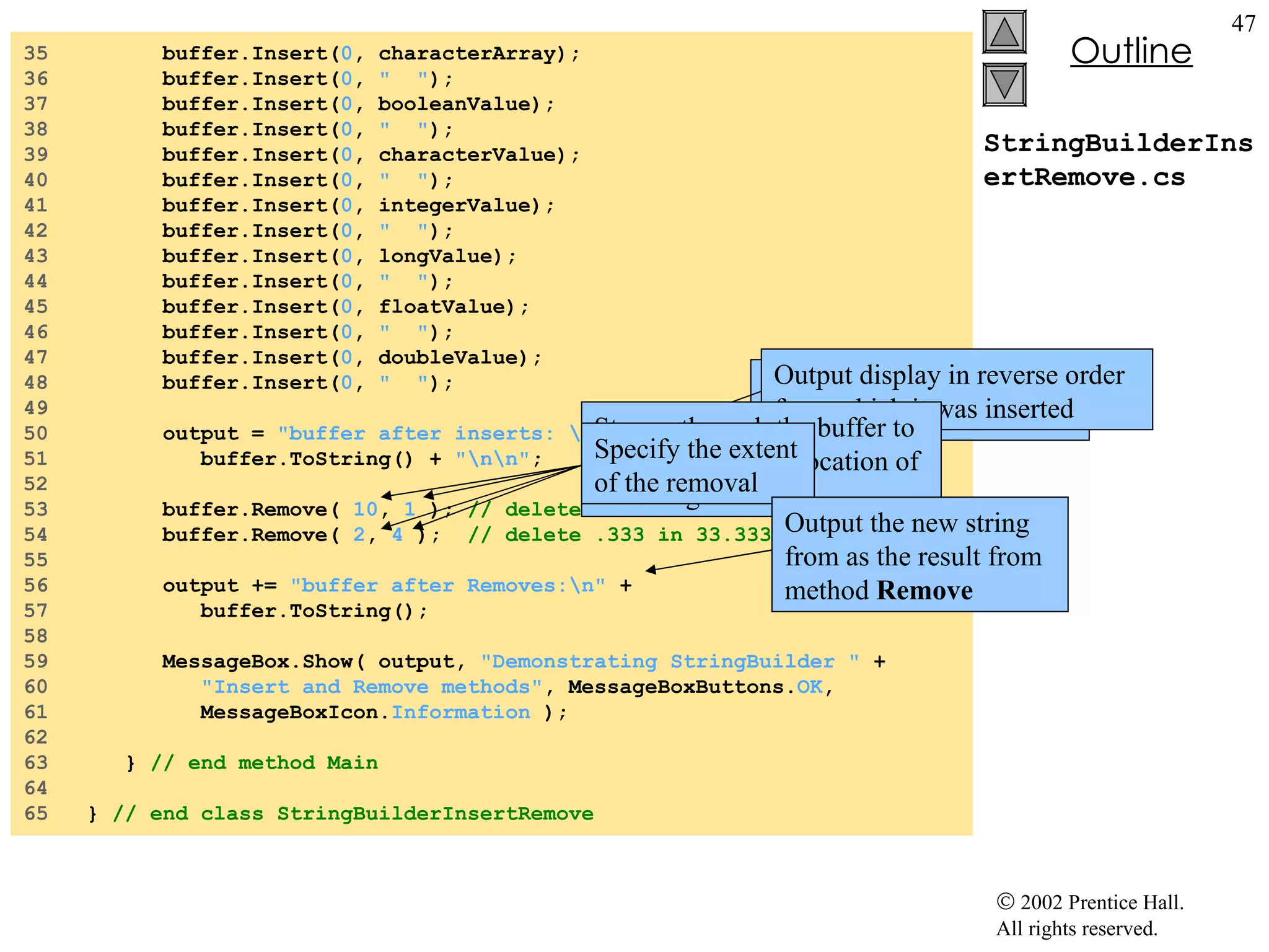 StringBuilderInsertRemove.cs 35  buffer.Insert( 0 , characterArray); 36  buffer.Insert( 0 ,  "  " ); 37  buffer.Insert( 0 , booleanValue); 38  buffer.Insert( 0 ,  "  " ); 39  buffer.Insert( 0 , characterValue); 40  buffer.Insert( 0 ,  "  " ); 41  buffer.Insert( 0 , integerValue); 42  buffer.Insert( 0 ,  "  " ); 43  buffer.Insert( 0 , longValue); 44  buffer.Insert( 0 ,  "  " ); 45  buffer.Insert( 0 , floatValue); 46  buffer.Insert( 0 ,  "  " ); 47  buffer.Insert( 0 , doubleValue); 48  buffer.Insert( 0 ,  "  " ); 49  50  output =  "buffer after inserts: \n"  + 51  buffer.ToString() +  "\n\n" ; 52  53  buffer.Remove(  10 ,  1  );  // delete 2 in 2.5 54  buffer.Remove(  2 ,  4  );  // delete .333 in 33.333 55  56  output +=  "buffer after Removes:\n"  + 57  buffer.ToString(); 58  59  MessageBox.Show( output,  "Demonstrating StringBuilder "  + 60  "Insert and Remove methods" , MessageBoxButtons. OK , 61  MessageBoxIcon. Information  ); 62  63  }  // end method Main 64  65  }  // end class StringBuilderInsertRemove Output  buffer  with all of the various object inserted Output display in reverse order from which it was inserted Stream through the buffer to reach appropriate location of the string Specify the extent of the removal Output the new string from as the result from method  Remove 