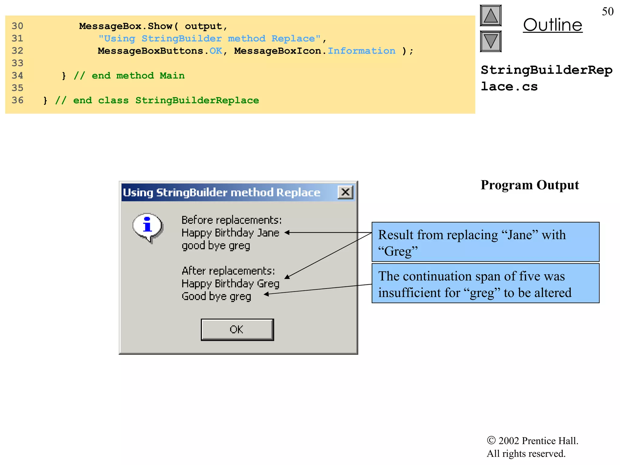 StringBuilderReplace.cs Program Output 30  MessageBox.Show( output,  31  "Using StringBuilder method Replace" , 32  MessageBoxButtons. OK , MessageBoxIcon. Information  ); 33  34  }  // end method Main 35  36  }  // end class StringBuilderReplace Result from replacing “Jane” with “Greg” The continuation span of five was insufficient for “greg” to be altered 