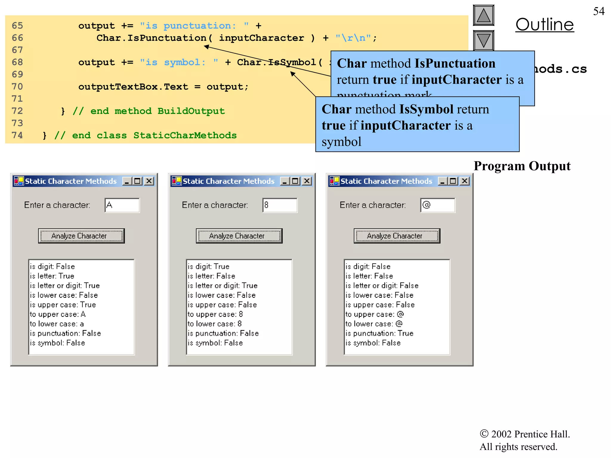 CharMethods.cs Program Output 65  output +=  "is punctuation: "  + 66  Char.IsPunctuation( inputCharacter ) +  "\r\n" ; 67  68  output +=  "is symbol: "  + Char.IsSymbol( inputCharacter ); 69  70  outputTextBox.Text = output; 71  72  }  // end method BuildOutput 73  74  }  // end class StaticCharMethods Char  method  IsPunctuation  return  true  if  inputCharacter  is a punctuation mark Char  method  IsSymbol  return  true  if  inputCharacter  is a symbol 