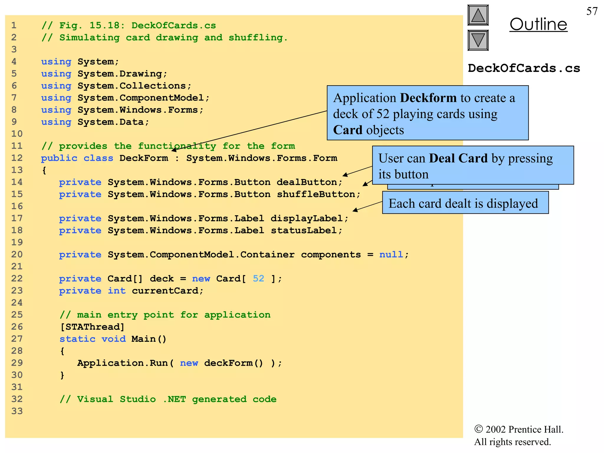 DeckOfCards.cs 1  // Fig. 15.18: DeckOfCards.cs 2  // Simulating card drawing and shuffling. 3  4  using  System; 5  using  System.Drawing; 6  using  System.Collections; 7  using  System.ComponentModel; 8  using  System.Windows.Forms; 9  using  System.Data; 10  11  // provides the functionality for the form 12  public   class  DeckForm : System.Windows.Forms.Form 13  { 14  private  System.Windows.Forms.Button dealButton; 15  private  System.Windows.Forms.Button shuffleButton; 16  17  private  System.Windows.Forms.Label displayLabel; 18  private  System.Windows.Forms.Label statusLabel; 19  20  private  System.ComponentModel.Container components =  null ; 21  22  private  Card[] deck =  new  Card[  52  ]; 23  private   int  currentCard; 24  25  // main entry point for application 26  [STAThread] 27  static   void  Main()  28  { 29  Application.Run(  new  deckForm() ); 30  } 31  32  // Visual Studio .NET generated code 33  Application  Deckform  to create a deck of 52 playing cards using  Card  objects User to have  Shuffle Cards  as an option User can  Deal Card  by pressing its button Each card dealt is displayed 