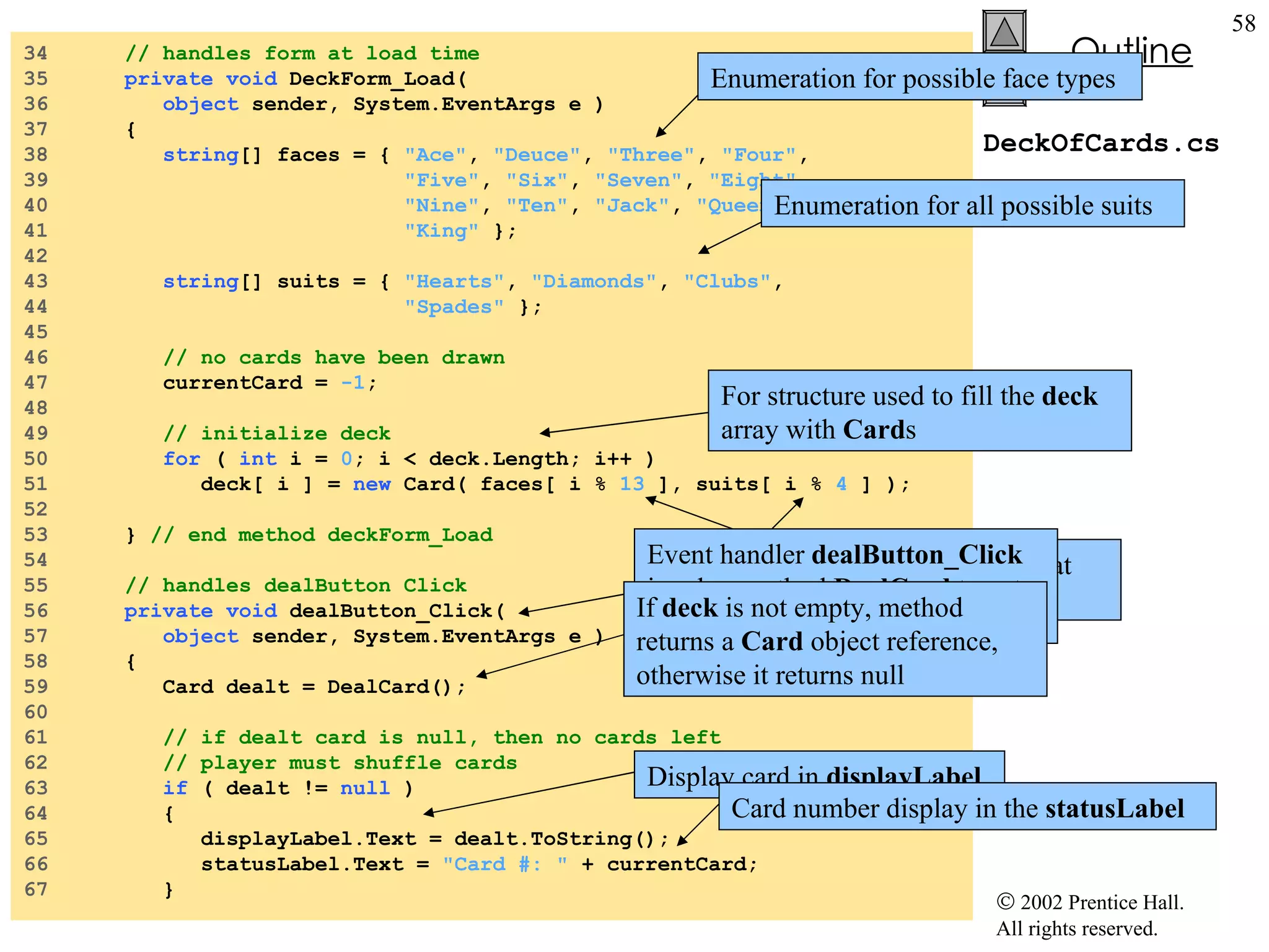 DeckOfCards.cs 34  // handles form at load time 35  private   void  DeckForm_Load(  36  object  sender, System.EventArgs e ) 37  { 38  string [] faces = {  "Ace" ,  "Deuce" ,  "Three" ,  "Four" , 39  "Five" ,  "Six" ,  "Seven" ,  "Eight" ,  40  "Nine" ,  "Ten" ,  "Jack" ,  "Queen" ,  41  "King"  }; 42  43  string [] suits = {  "Hearts" ,  "Diamonds" ,  "Clubs" , 44  "Spades"  }; 45  46  // no cards have been drawn 47  currentCard =  -1 ; 48  49  // initialize deck 50  for  (  int  i =  0 ; i < deck.Length; i++ ) 51  deck[ i ] =  new  Card( faces[ i %  13  ], suits[ i %  4  ] ); 52  53  }  // end method deckForm_Load 54  55  // handles dealButton Click 56  private   void  dealButton_Click( 57  object  sender, System.EventArgs e ) 58  { 59  Card dealt = DealCard(); 60  61  // if dealt card is null, then no cards left 62  // player must shuffle cards 63  if  ( dealt !=  null  ) 64  { 65  displayLabel.Text = dealt.ToString(); 66  statusLabel.Text =  "Card #: "  + currentCard; 67  } For structure used to fill the  deck  array with  Card s Modulus calculation ensure that value fall in a specific range Event handler  dealButton_Click  invokes method  DealCard  to get next card in the array If  deck  is not empty, method returns a  Card  object reference, otherwise it returns null Display card in  displayLabel Card number display in the  statusLabel Enumeration for possible face types Enumeration for all possible suits 