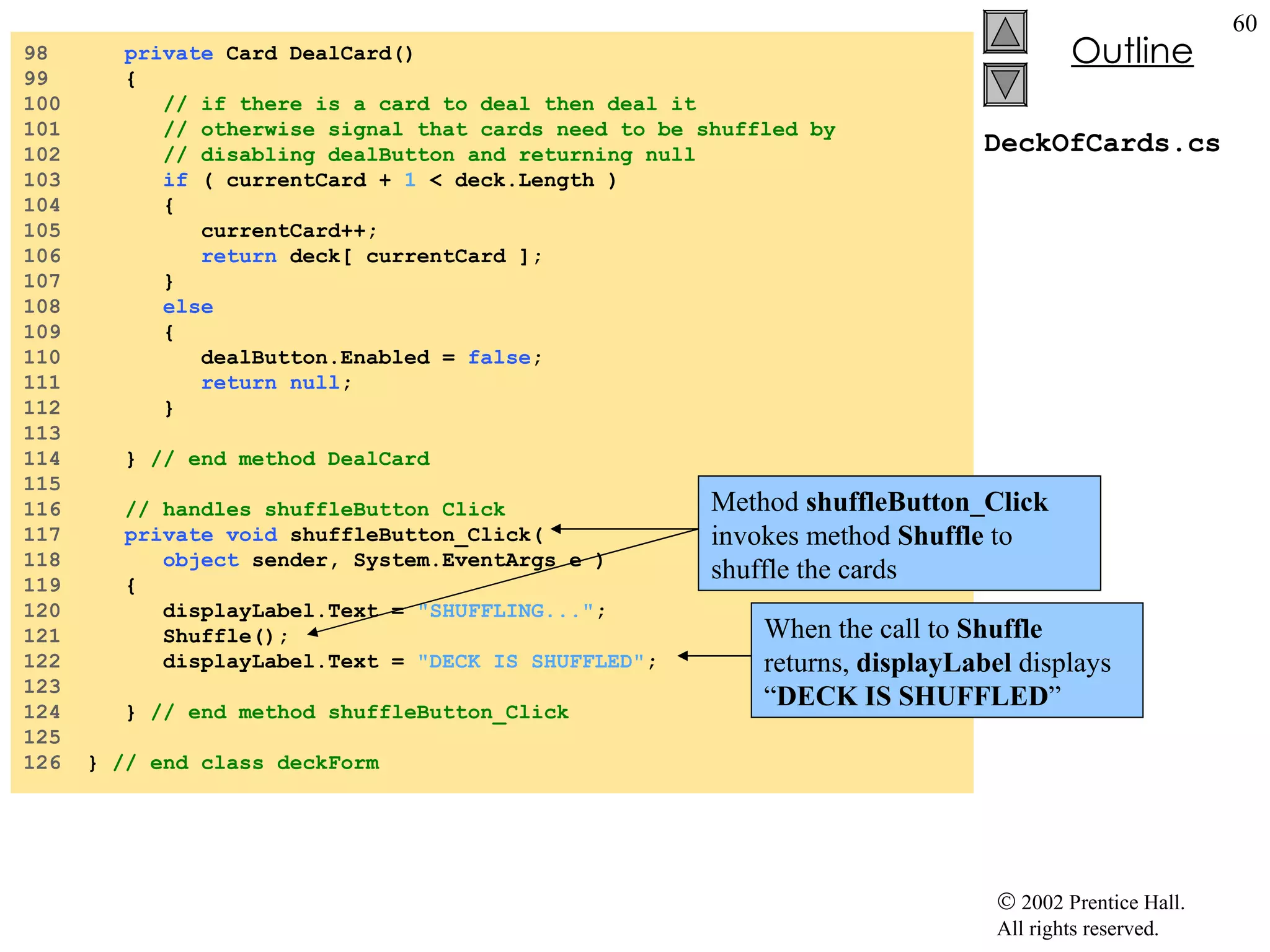 DeckOfCards.cs 98  private  Card DealCard() 99  { 100  // if there is a card to deal then deal it 101  // otherwise signal that cards need to be shuffled by 102  // disabling dealButton and returning null 103  if  ( currentCard +  1  < deck.Length ) 104  { 105  currentCard++; 106  return  deck[ currentCard ]; 107  } 108  else 109  { 110  dealButton.Enabled =  false ; 111  return   null ; 112  } 113  114  }  // end method DealCard 115  116  // handles shuffleButton Click 117  private   void  shuffleButton_Click( 118  object  sender, System.EventArgs e ) 119  { 120  displayLabel.Text =  "SHUFFLING..." ; 121  Shuffle(); 122  displayLabel.Text =  "DECK IS SHUFFLED" ; 123  124  }  // end method shuffleButton_Click 125  126  }  // end class deckForm Method  shuffleButton_Click  invokes method  Shuffle  to shuffle the cards When the call to  Shuffle  returns,  displayLabel  displays “ DECK IS SHUFFLED ” 