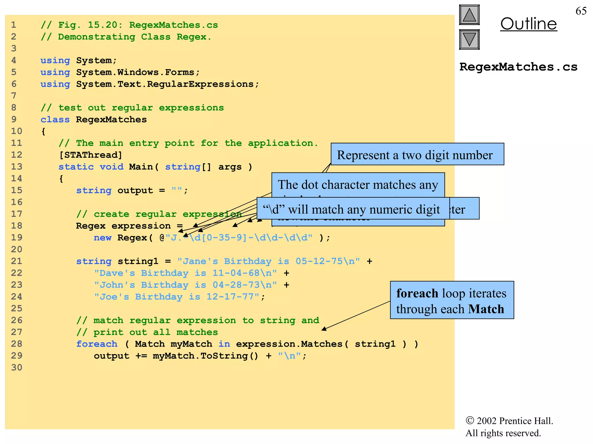 RegexMatches.cs 1  // Fig. 15.20: RegexMatches.cs 2  // Demonstrating Class Regex. 3  4  using  System; 5  using  System.Windows.Forms; 6  using  System.Text.RegularExpressions; 7  8  // test out regular expressions 9  class  RegexMatches 10  { 11  // The main entry point for the application. 12  [STAThread] 13  static   void  Main(  string [] args ) 14  { 15  string  output =  "" ; 16  17  // create regular expression 18  Regex expression =  19  new  Regex( @ "J.*\d[0-35-9]-\d\d-\d\d"  ); 20  21  string  string1 =  "Jane's Birthday is 05-12-75\n"  + 22  "Dave's Birthday is 11-04-68\n"  + 23  "John's Birthday is 04-28-73\n"  + 24  "Joe's Birthday is 12-17-77" ; 25  26  // match regular expression to string and 27  // print out all matches 28  foreach  ( Match myMatch  in  expression.Matches( string1 ) ) 29  output += myMatch.ToString() +  "\n" ; 30  Create instance of class  Regex Regular expression Match only digits in the range 0 – 3 and 5 - 9 Represent a two digit number foreach  loop iterates through each  Match “ .*” matches any number of unspecified characters The dot character matches any single character except a newline character Character “J” is a literal character “ \d” will match any numeric digit 