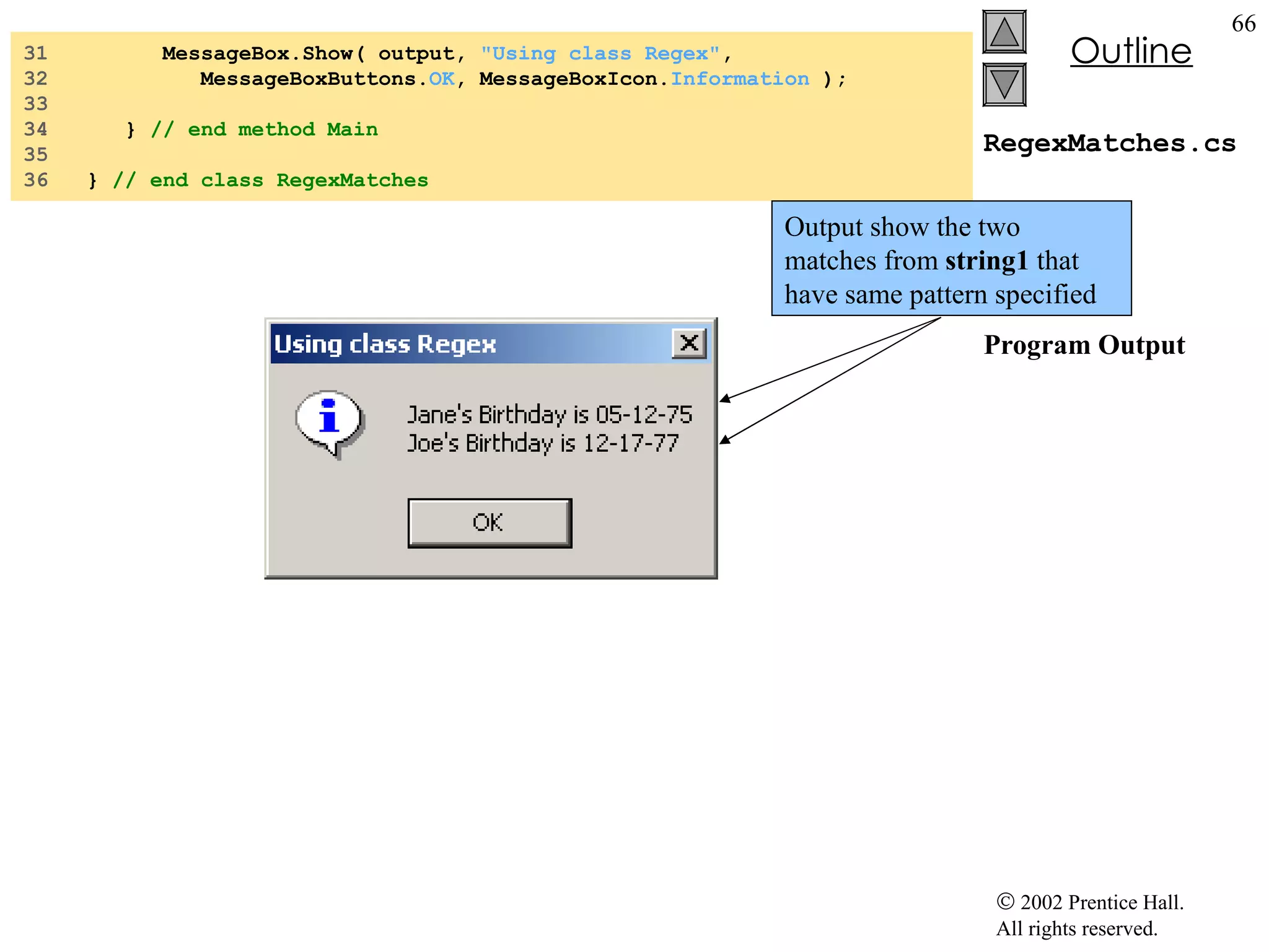 RegexMatches.cs Program Output 31  MessageBox.Show( output,  "Using class Regex" , 32  MessageBoxButtons. OK , MessageBoxIcon. Information  ); 33  34  }  // end method Main 35  36  }  // end class RegexMatches Output show the two matches from  string1  that have same pattern specified 