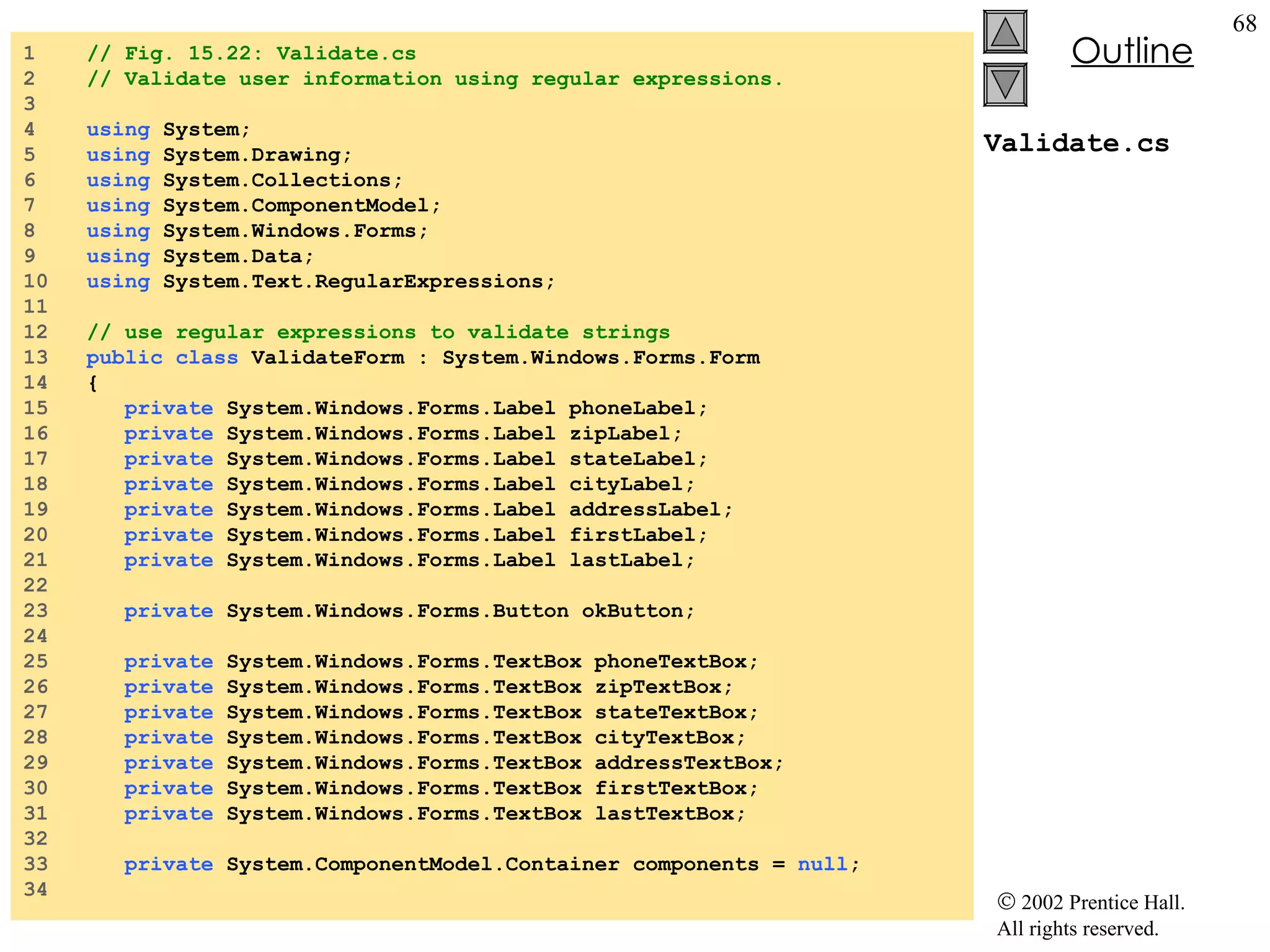 Validate.cs 1  // Fig. 15.22: Validate.cs 2  // Validate user information using regular expressions. 3  4  using  System; 5  using  System.Drawing; 6  using  System.Collections; 7  using  System.ComponentModel; 8  using  System.Windows.Forms; 9  using  System.Data; 10  using  System.Text.RegularExpressions; 11  12  // use regular expressions to validate strings 13  public   class  ValidateForm : System.Windows.Forms.Form 14  { 15  private  System.Windows.Forms.Label phoneLabel; 16  private  System.Windows.Forms.Label zipLabel; 17  private  System.Windows.Forms.Label stateLabel; 18  private  System.Windows.Forms.Label cityLabel; 19  private  System.Windows.Forms.Label addressLabel; 20  private  System.Windows.Forms.Label firstLabel; 21  private  System.Windows.Forms.Label lastLabel; 22  23  private  System.Windows.Forms.Button okButton; 24  25  private  System.Windows.Forms.TextBox phoneTextBox; 26  private  System.Windows.Forms.TextBox zipTextBox; 27  private  System.Windows.Forms.TextBox stateTextBox; 28  private  System.Windows.Forms.TextBox cityTextBox; 29  private  System.Windows.Forms.TextBox addressTextBox; 30  private  System.Windows.Forms.TextBox firstTextBox; 31  private  System.Windows.Forms.TextBox lastTextBox; 32  33  private  System.ComponentModel.Container components =  null ; 34  