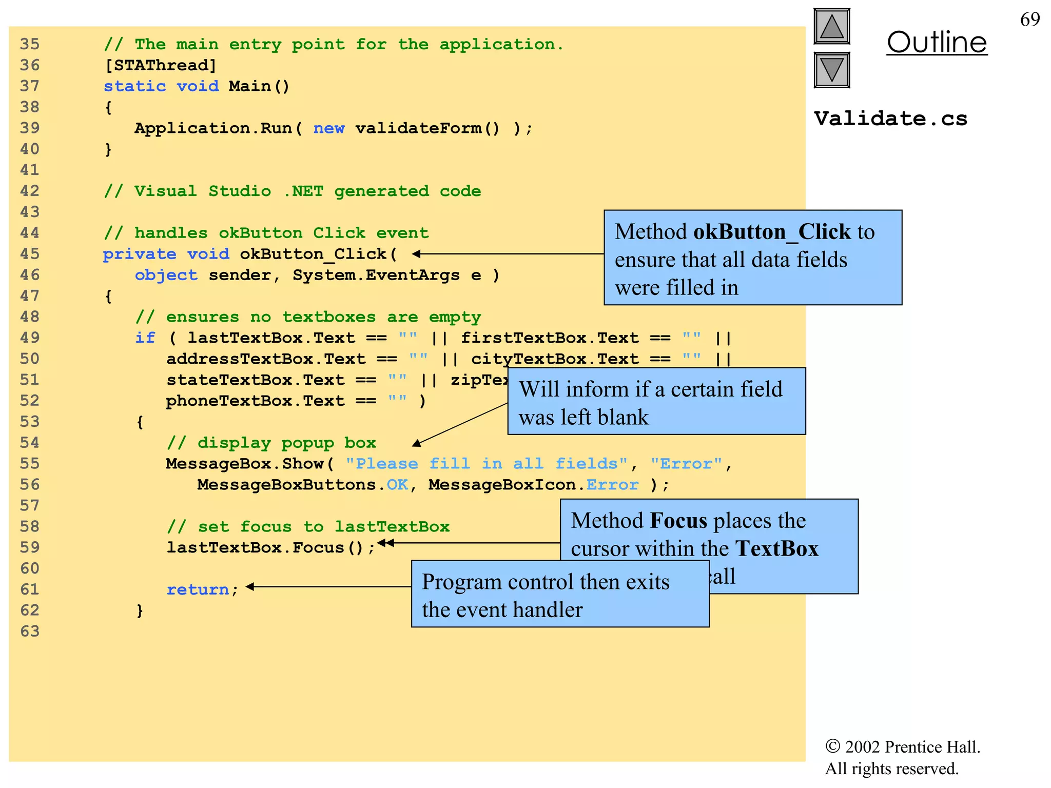 Validate.cs 35  // The main entry point for the application. 36  [STAThread] 37  static   void  Main()  38  { 39  Application.Run(  new  validateForm() ); 40  } 41  42  // Visual Studio .NET generated code 43  44  // handles okButton Click event 45  private   void  okButton_Click( 46  object  sender, System.EventArgs e ) 47  { 48  // ensures no textboxes are empty 49  if  ( lastTextBox.Text ==  ""  || firstTextBox.Text ==  ""  || 50  addressTextBox.Text ==  ""  || cityTextBox.Text ==  ""  || 51  stateTextBox.Text ==  ""  || zipTextBox.Text ==  ""  || 52  phoneTextBox.Text ==  ""  ) 53  { 54  // display popup box 55  MessageBox.Show(  "Please fill in all fields" ,  "Error" , 56  MessageBoxButtons. OK , MessageBoxIcon. Error  ); 57  58  // set focus to lastTextBox 59  lastTextBox.Focus(); 60  61  return ; 62  } 63  Method  okButton_Click  to ensure that all data fields were filled in Will inform if a certain field was left blank Instance method  Focus  of class  TextBox Method  Focus  places the cursor within the  TextBox  that made the call Program control then exits the event handler 
