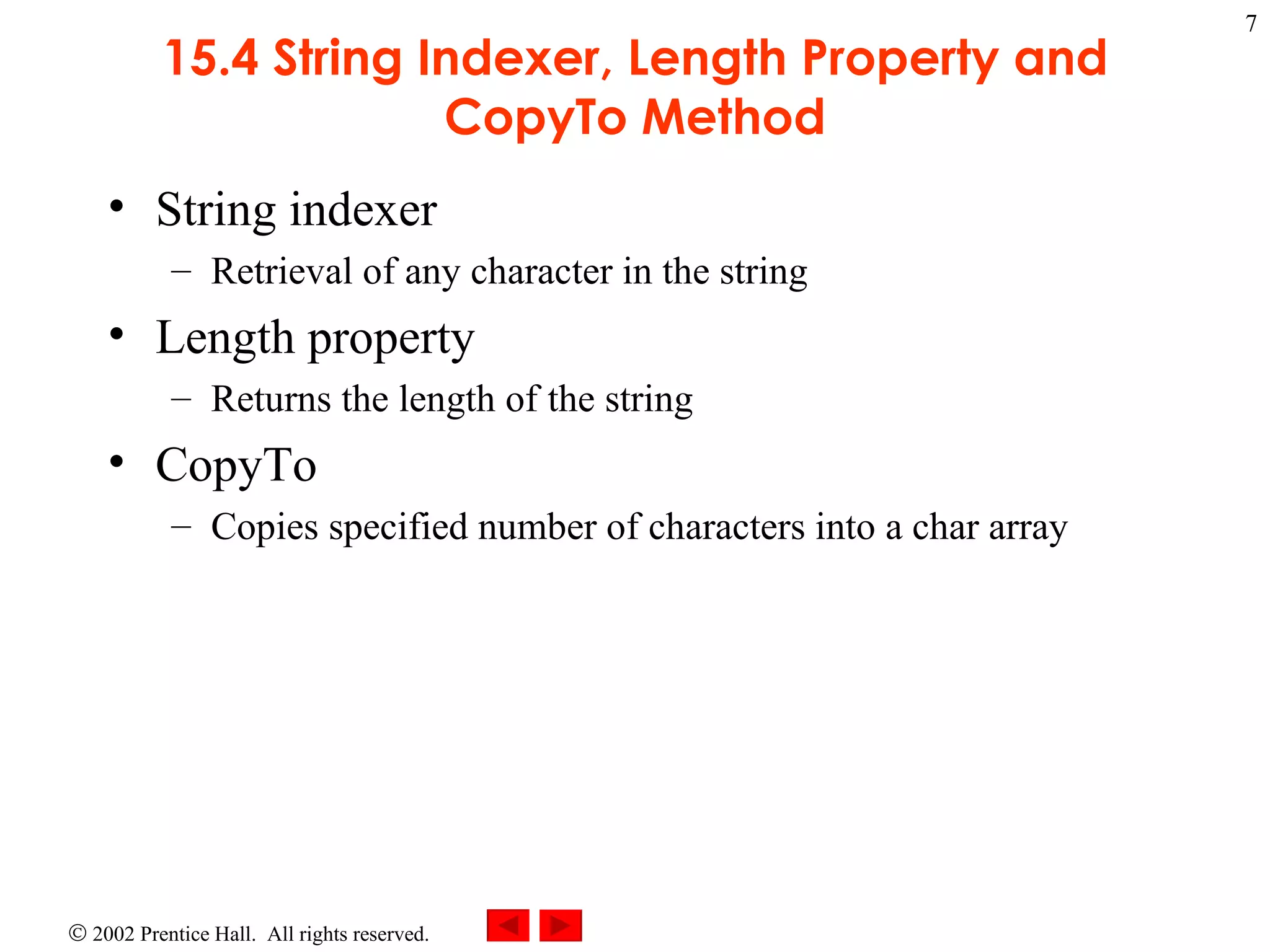 15.4 String Indexer, Length Property and CopyTo Method String indexer Retrieval of any character in the string Length property  Returns the length of the string  CopyTo Copies specified number of characters into a char array 