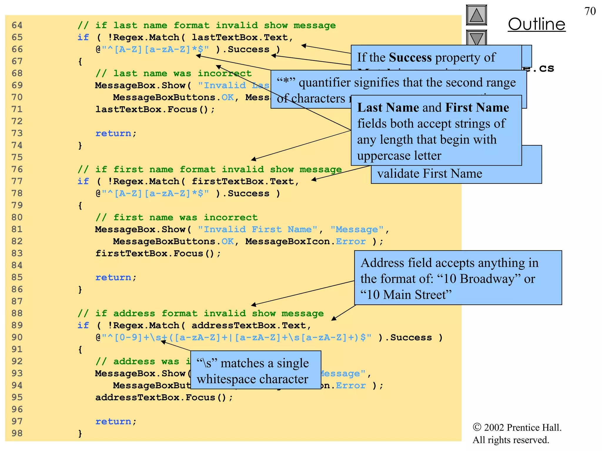 Validate.cs 64  // if last name format invalid show message 65  if  ( !Regex.Match( lastTextBox.Text,  66  @ "^[A-Z][a-zA-Z]*$"  ).Success ) 67  { 68  // last name was incorrect 69  MessageBox.Show(  "Invalid Last Name" ,  "Message" , 70  MessageBoxButtons. OK , MessageBoxIcon. Error  ); 71  lastTextBox.Focus(); 72  73  return ; 74  } 75  76  // if first name format invalid show message 77  if  ( !Regex.Match( firstTextBox.Text,  78  @ "^[A-Z][a-zA-Z]*$"  ).Success ) 79  { 80  // first name was incorrect 81  MessageBox.Show(  "Invalid First Name" ,  "Message" , 82  MessageBoxButtons. OK , MessageBoxIcon. Error  ); 83  firstTextBox.Focus(); 84  85  return ; 86  } 87  88  // if address format invalid show message 89  if  ( !Regex.Match( addressTextBox.Text,  90  @ "^[0-9]+\s+([a-zA-Z]+|[a-zA-Z]+\s[a-zA-Z]+)$"  ).Success ) 91  { 92  // address was incorrect 93  MessageBox.Show(  "Invalid Address" ,  "Message" , 94  MessageBoxButtons. OK , MessageBoxIcon. Error  ); 95  addressTextBox.Focus(); 96  97  return ; 98  } Last Name  is validated first If the  Success  property of  Match  instance is  true Control then moves on to validate First Name Same process will occur for the remaining  TextBox es “ *” quantifier signifies that the second range of characters may occur zero or more times “ \s” matches a single whitespace character Last Name  and  First Name  fields both accept strings of any length that begin with uppercase letter Address field accepts anything in the format of: “10 Broadway” or “10 Main Street” 