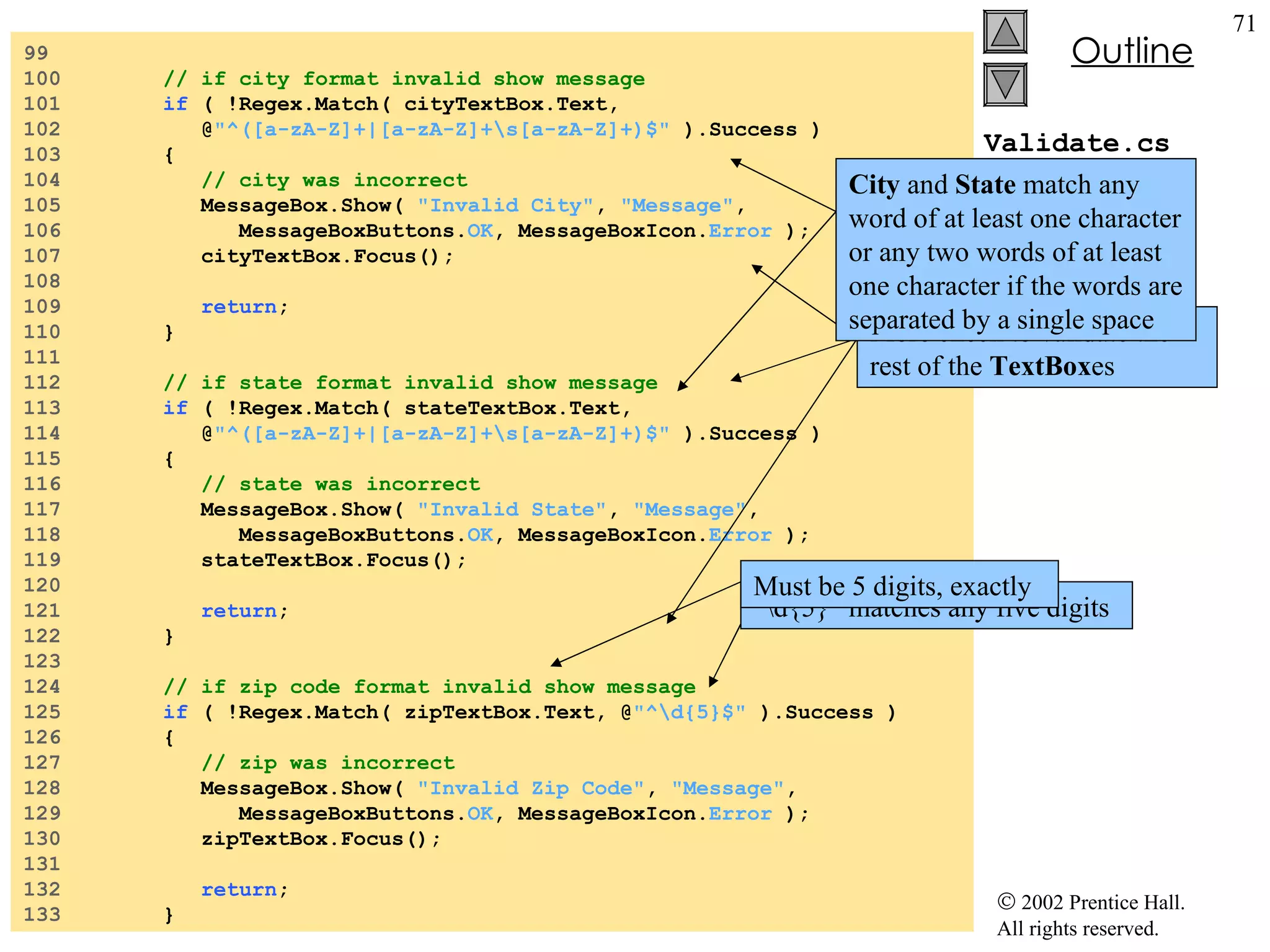 Validate.cs 99  100  // if city format invalid show message 101  if  ( !Regex.Match( cityTextBox.Text,  102  @ "^([a-zA-Z]+|[a-zA-Z]+\s[a-zA-Z]+)$"  ).Success ) 103  { 104  // city was incorrect 105  MessageBox.Show(  "Invalid City" ,  "Message" , 106  MessageBoxButtons. OK , MessageBoxIcon. Error  ); 107  cityTextBox.Focus(); 108  109  return ; 110  } 111  112  // if state format invalid show message 113  if  ( !Regex.Match( stateTextBox.Text,  114  @ "^([a-zA-Z]+|[a-zA-Z]+\s[a-zA-Z]+)$"  ).Success ) 115  { 116  // state was incorrect 117  MessageBox.Show(  "Invalid State" ,  "Message" , 118  MessageBoxButtons. OK , MessageBoxIcon. Error  ); 119  stateTextBox.Focus(); 120  121  return ; 122  } 123  124  // if zip code format invalid show message 125  if  ( !Regex.Match( zipTextBox.Text, @ "^\d{5}$"  ).Success ) 126  { 127  // zip was incorrect 128  MessageBox.Show(  "Invalid Zip Code" ,  "Message" , 129  MessageBoxButtons. OK , MessageBoxIcon. Error  ); 130  zipTextBox.Focus(); 131  132  return ; 133  } More check to validate the rest of the  TextBox es “ \d{5}” matches any five digits City  and  State  match any word of at least one character or any two words of at least one character if the words are separated by a single space Must be 5 digits, exactly 