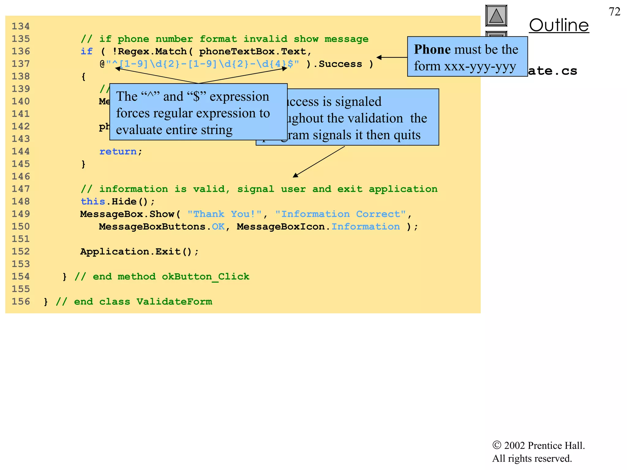 Validate.cs 134  135  // if phone number format invalid show message 136  if  ( !Regex.Match( phoneTextBox.Text,  137  @ "^[1-9]\d{2}-[1-9]\d{2}-\d{4}$"  ).Success ) 138  { 139  // phone number was incorrect 140  MessageBox.Show(  "Invalid Phone Number" ,  "Message" , 141  MessageBoxButtons. OK , MessageBoxIcon. Error  ); 142  phoneTextBox.Focus(); 143  144  return ; 145  } 146  147  // information is valid, signal user and exit application 148  this .Hide(); 149  MessageBox.Show(  "Thank You!" ,  "Information Correct" , 150  MessageBoxButtons. OK , MessageBoxIcon. Information  ); 151  152  Application.Exit(); 153  154  }  // end method okButton_Click 155  156  }  // end class ValidateForm If Success is signaled throughout the validation  the program signals it then quits The “^” and “$” expression forces regular expression to evaluate entire string Phone  must be the form xxx-yyy-yyy 