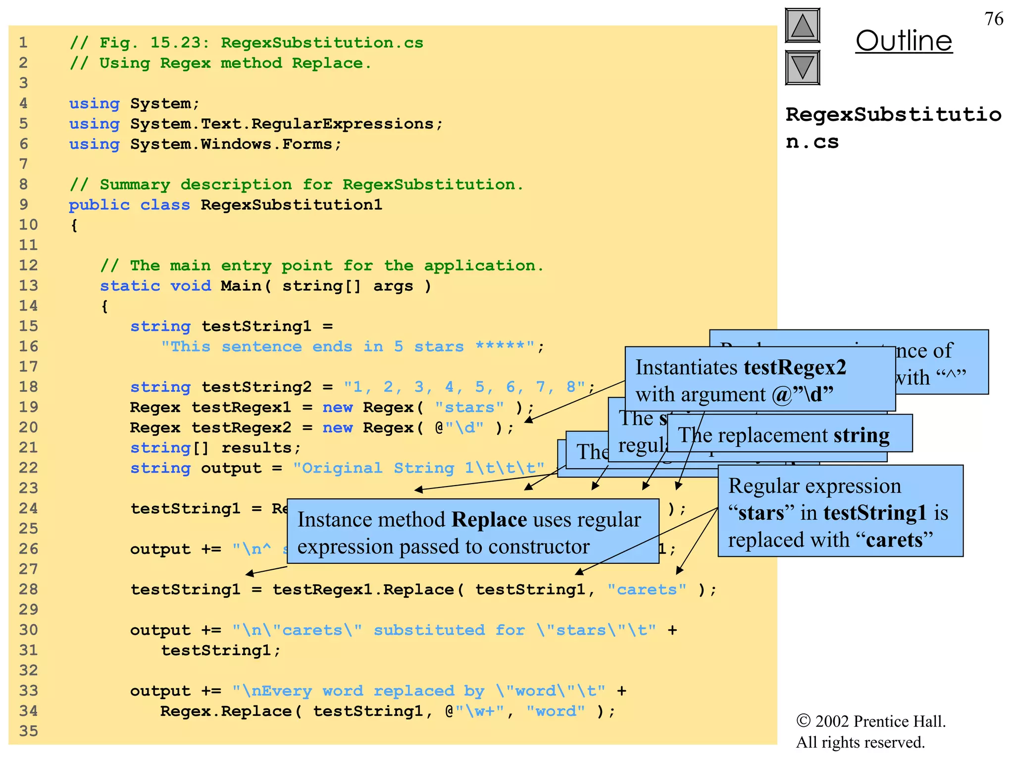 RegexSubstitution.cs 1  // Fig. 15.23: RegexSubstitution.cs 2  // Using Regex method Replace. 3  4  using  System; 5  using  System.Text.RegularExpressions; 6  using  System.Windows.Forms; 7  8  // Summary description for RegexSubstitution. 9  public   class  RegexSubstitution1 10  { 11  12  // The main entry point for the application. 13  static   void  Main( string[] args )  14  { 15  string  testString1 =  16  "This sentence ends in 5 stars *****" ; 17  18  string  testString2 =  "1, 2, 3, 4, 5, 6, 7, 8" ; 19  Regex testRegex1 =  new  Regex(  "stars"  ); 20  Regex testRegex2 =  new  Regex( @ "\d"  ); 21  string [] results; 22  string  output =  "Original String 1\t\t\t"  + testString1;  23  24  testString1 = Regex.Replace( testString1, @ "\*" ,  "^"  ); 25  26  output +=  "\n^ substituted for *\t\t\t"  + testString1; 27  28  testString1 = testRegex1.Replace( testString1,  "carets"  ); 29  30  output +=  "\n\"carets\" substituted for \"stars\"\t"  + 31  testString1; 32  33  output +=  "\nEvery word replaced by \"word\"\t"  +  34  Regex.Replace( testString1, @ "\w+" ,  "word"  ); 35  Static  version of  Replace The  string  to modify The  string  containing regular expression to match The replacement  string Replace every instance of “*” in  testString1  with “^” Instance method  Replace  uses regular expression passed to constructor Regular expression “ stars ” in  testString1  is replaced with “ carets ” Instantiates  testRegex2  with argument  @”\d” 