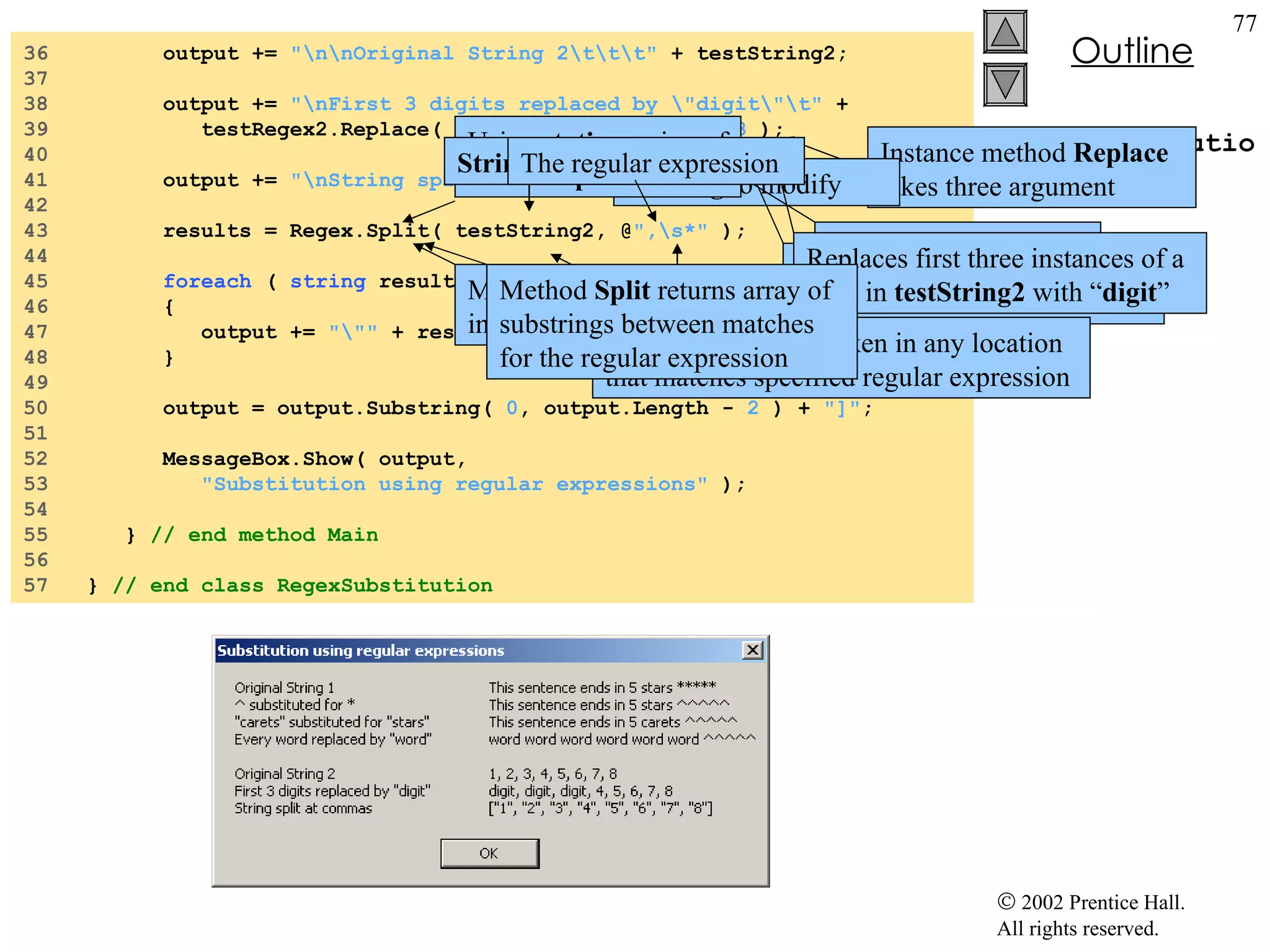 RegexSubstitution.cs 36  output +=  "\n\nOriginal String 2\t\t\t"  + testString2; 37  38  output +=  "\nFirst 3 digits replaced by \"digit\"\t"  + 39  testRegex2.Replace( testString2,  "digit" ,  3  ); 40  41  output +=  "\nString split at commas\t\t[" ; 42  43  results = Regex.Split( testString2, @ ",\s*"  ); 44  45  foreach  (  string  resultString  in  results )  46  { 47  output +=  "\""  + resultString +  "\", " ; 48  } 49  50  output = output.Substring(  0 , output.Length -  2  ) +  "]" ; 51  52  MessageBox.Show( output,  53  "Substitution using regular expressions"  ); 54  55  }  // end method Main 56  57  }  // end class RegexSubstitution Instance method  Replace  takes three argument A  string  to modify A  string  containing the replacement text An  int  specifying the number of replacements to make Replaces first three instances of a digit in  testString2  with “ digit ” Method  split  divides a  string  into several substrings Original  string  is broken in any location that matches specified regular expression Method  Split  returns array of substrings between matches for the regular expression Using  static  version of method  Split String  to split The regular expression 