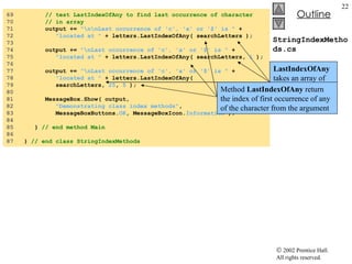 StringIndexMethods.cs 69  // test LastIndexOfAny to find last occurrence of character 70  // in array 71  output +=  "\n\nLast occurrence of 'c', 'a' or '$' is "  + 72  "located at "  + letters.LastIndexOfAny( searchLetters ); 73  74  output +=  "\nLast occurrence of 'c', 'a' or '$' is "  + 75  "located at "  + letters.LastIndexOfAny( searchLetters,  1  ); 76  77  output +=  "\nLast occurrence of 'c', 'a' or '$' is "  + 78  "located at "  + letters.LastIndexOfAny(  79  searchLetters,  25 ,  5  ); 80  81  MessageBox.Show( output,  82  "Demonstrating class index methods" , 83  MessageBoxButtons. OK , MessageBoxIcon. Information  ); 84  85  }  // end method Main 86  87  }  // end class StringIndexMethods LastIndexOfAny  takes an array of characters as the first argument Method  LastIndexOfAny  return the index of first occurrence of any of the character from the argument 