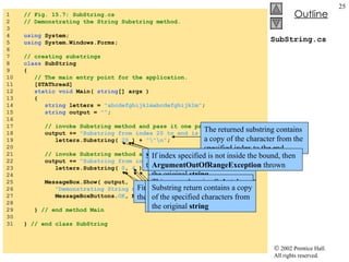 SubString.cs 1  // Fig. 15.7: SubString.cs 2  // Demonstrating the String Substring method. 3  4  using  System; 5  using  System.Windows.Forms; 6  7  // creating substrings 8  class  SubString 9  { 10  // The main entry point for the application. 11  [STAThread] 12  static   void  Main(  string [] args ) 13  { 14  string  letters =  "abcdefghijklmabcdefghijklm" ; 15  string  output =  "" ; 16  17  // invoke Substring method and pass it one parameter 18  output +=  "Substring from index 20 to end is \""  + 19  letters.Substring(  20  ) +  "\"\n" ; 20  21  // invoke Substring method and pass it two parameters 22  output +=  "Substring from index 0 to 6 is \""  + 23  letters.Substring(  0 ,  6  ) +  "\"" ; 24  25  MessageBox.Show( output,  26  "Demonstrating String method Substring" , 27  MessageBoxButtons. OK , MessageBoxIcon. Information  ); 28  29  }  // end method Main 30  31  }  // end class SubString Substring  methods takes one  int  argument Argument specifies the starting index to copy the character in the original  string The returned substring contains a copy of the character from the specified index to the end If index specified is not inside the bound, then  ArgumentOutOfRangeException  thrown This example using  Substring  takes two  int  argument First argument specify the starting index Second argument specify length of the substring to be copied Substring return contains a copy of the specified characters from the original  string 
