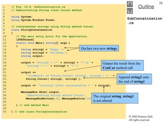 SubConcatination.cs 1  // Fig. 15.8: SubConcatination.cs 2  // Demonstrating String class Concat method. 3  4  using  System; 5  using  System.Windows.Forms; 6  7  // concatenates strings using String method Concat 8  class  StringConcatenation 9  { 10  // The main entry point for the application. 11  [STAThread] 12  static   void  Main(  string [] args ) 13  { 14  string  string1 =  "Happy " ; 15  string  string2 =  "Birthday" ; 16  string  output; 17  18  output =  "string1 = \""  + string1 +  "\"\n"  + 19  "string2 = \""  + string2 +  "\"" ; 20  21  output +=  22  "\n\nResult of String.Concat( string1, string2 ) = "  + 23  String.Concat( string1, string2 ); 24  25  output +=  "\nstring1 after concatenation = "  + string1; 26  27  MessageBox.Show( output,  28  "Demonstrating String method Concat" , 29  MessageBoxButtons. OK , MessageBoxIcon. Information  ); 30  31  }  // end method Main 32  33  }  // end class StringConcatenation Declare two new  string s Append  string2  unto the end of  string1 The original  string ,  string1  is not altered Output the result from the  ConCat  method call 