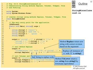 StringMiscellaneous2.cs 1  // Fig. 15.9: StringMiscellaneous2.cs 2  // Demonstrating String methods Replace, ToLower, ToUpper, Trim  3  // and ToString. 4  5  using  System; 6  using  System.Windows.Forms; 7  8  // creates strings using methods Replace, ToLower, ToUpper, Trim 9  class  StringMethods2 10  { 11  // The main entry point for the application. 12  [STAThread] 13  static   void  Main(  string [] args ) 14  { 15  string  string1 =  "cheers!" ; 16  string  string2 =  "GOOD BYE " ; 17  string  string3 =  "  spaces  " ; 18  string  output; 19  20  output =  "string1 = \""  + string1 +  "\"\n"  + 21  "string2 = \""  + string2 +  "\"\n"  + 22  "string3 = \""  + string3 +  "\"" ; 23  24  // call method Replace 25  output +=  26  "\n\nReplacing \"e\" with \"E\" in string1: \""  + 27  string1.Replace(  'e' ,  'E'  ) +  "\"" ; 28  29  // call ToLower and ToUpper 30  output +=  "\n\nstring1.ToUpper() = \""  + 31  string1.ToUpper() +  "\"\nstring2.ToLower() = \""  + 32  string2.ToLower() +  "\"" ; 33  Method  Replace  return new string with correct revision based on the argument Replace all instances of ‘e’ with ‘E’ in  string1 String to search for String to replace with Original  string  return if no match occur Method  ToLower  return a new  string  from  string2  by lowercase equivalence 