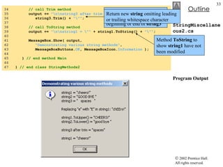 StringMiscellaneous2.cs Program Output 34  // call Trim method 35  output +=  "\n\nstring3 after trim = \""  + 36  string3.Trim() +  "\"" ; 37  38  // call ToString method 39  output +=  "\n\nstring1 = \""  + string1.ToString() +  "\"" ; 40  41  MessageBox.Show( output,  42  "Demonstrating various string methods" , 43  MessageBoxButtons. OK , MessageBoxIcon. Information  ); 44  45  }  // end method Main 46  47  }  // end class StringMethods2 Method  Trim  to remove all whitespace character at the beginning or end of  string3 Return new  string  omitting leading or trailing whitespace character Method  ToString  to show  string1  have not been modified 