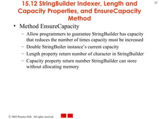 15.12 StringBuilder Indexer, Length and Capacity Properties, and EnsureCapacity Method Method EnsureCapacity Allow programmers to guarantee StringBuilder has capacity that reduces the number of times capacity must be increased Double StringBuiler instance’s current capacity Length property return number of character in StringBuilder Capacity property return number StringBuilder can store without allocating memory 