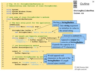 StringBuilderFeatures.cs 1  // Fig. 15.11: StringBuilderFeatures.cs 2  // Demonstrating some features of class StringBuilder. 3  4  using  System; 5  using  System.Windows.Forms; 6  using  System.Text; 7  8  // uses some of class StringBuilder’s methods 9  class  StringBuilderFeatures 10  { 11  // The main entry point for the application. 12  [STAThread] 13  static   void  Main(  string [] args ) 14  { 15  StringBuilder buffer =  16  new  StringBuilder(  "Hello, how are you?"  ); 17  18  // use Length and Capacity properties 19  string  output =  "buffer = "  + buffer.ToString() + 20  "\nLength = "  + buffer.Length + 21  "\nCapacity = "  + buffer.Capacity; 22  23  // use EnsureCapacity method 24  buffer.EnsureCapacity(  75  ); 25  26  output +=  "\n\nNew capacity = "  + 27  buffer.Capacity; 28  29  // truncate StringBuilder by setting Length property 30  buffer.Length =  10 ; 31  32  output +=  "\n\nNew length = "  + 33  buffer.Length +  "\nbuffer = " ; 34  Declare a  StringBuilder  name  buffer Take  string  argument to initialize its value to the actual string Append to  output  the content of  StringBuilder Append to  output  the length of  StringBuilder Append to  output  the capacity of  StringBuilder Expands the capacity to a minimum of 75 characters Uses  Length ’s  Set  accessor to set length of the  Stringbuilder  to 10 Could discard any character that doesn’t fit into specified length Would append null characters to the end of the  StringBuilder  if Length exceed space needed 
