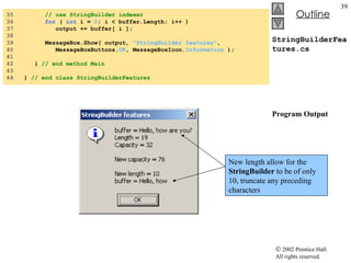 StringBuilderFeatures.cs Program Output 35  // use StringBuilder indexer 36  for  (  int  i =  0 ; i < buffer.Length; i++ ) 37  output += buffer[ i ]; 38  39  MessageBox.Show( output,  "StringBuilder features" , 40  MessageBoxButtons. OK , MessageBoxIcon. Information  ); 41  42  }  // end method Main 43  44  }  // end class StringBuilderFeatures New length allow for the  StringBuilder  to be of only 10, truncate any preceding characters 