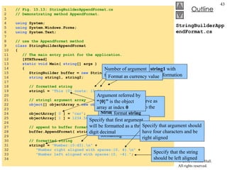 StringBuilderAppendFormat.cs 1  // Fig. 15.13: StringBuilderAppendFormat.cs 2  // Demonstrating method AppendFormat. 3  4  using  System; 5  using  System.Windows.Forms; 6  using  System.Text; 7  8  // use the AppendFormat method 9  class  StringBuilderAppendFormat 10  { 11  // The main entry point for the application. 12  [STAThread] 13  static   void  Main(  string [] args ) 14  { 15  StringBuilder buffer =  new  StringBuilder(); 16  string  string1, string2; 17  18  // formatted string 19  string1 =  "This {0} costs: {1:C}.\n" ; 20  21  // string1 argument array 22  object [] objectArray =  new   object [  2  ]; 23  24  objectArray[  0  ] =  "car" ; 25  objectArray[  1  ] =  1234.56 ; 26  27  // append to buffer formatted string with argument 28  buffer.AppendFormat( string1, objectArray ); 29  30  // formatted string 31  string2 =  "Number:{0:d3}.\n"  + 32  "Number right aligned with spaces:{0, 4}.\n"  + 33  "Number left aligned with spaces:{0, -4}." ; 34  Create  string1  with formatting information Number of argument to format Format as currency value AppendFormat  takes two parameters String1  to specify the format objectArray  serve as the arguments to the format  string Argument referred by  “{0}”  is the object array at index  0 Another  string  used for formatting Specify that first argument will be formatted as a three-digit decimal Specify that argument should have four characters and be right aligned Specify that the string should be left aligned 