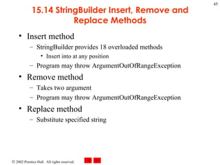 15.14 StringBuilder Insert, Remove and Replace Methods Insert method StringBuilder provides 18 overloaded methods Insert into at any position Program may throw ArgumentOutOfRangeException Remove method Takes two argument Program may throw ArgumentOutOfRangeException Replace method Substitute specified string 