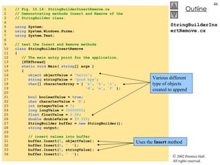 StringBuilderInsertRemove.cs 1  // Fig. 15.14: StringBuilderInsertRemove.cs 2  // Demonstrating methods Insert and Remove of the  3  // StringBuilder class. 4  5  using  System; 6  using  System.Windows.Forms; 7  using  System.Text; 8  9  // test the Insert and Remove methods 10  class  StringBuilderInsertRemove 11  { 12  // The main entry point for the application. 13  [STAThread] 14  static   void  Main(  string [] args ) 15  { 16  object  objectValue =  "hello" ; 17  string  stringValue =  "good bye" ; 18  char [] characterArray = {  'a' ,  'b' ,  'c' , 19  'd' ,  'e' ,  'f'  }; 20  21  bool  booleanValue =  true ; 22  char  characterValue =  'K' ; 23  int  integerValue =  7 ; 24  long  longValue =  10000000 ; 25  float  floatValue =  2.5F ; 26  double  doubleValue =  33.333 ; 27  StringBuilder buffer =  new  StringBuilder(); 28  string  output; 29  30  // insert values into buffer 31  buffer.Insert( 0 , objectValue); 32  buffer.Insert( 0 ,  "  " ); 33  buffer.Insert( 0 , stringValue); 34  buffer.Insert( 0 ,  "  " ); Various different type of objects created to append Uses the  Insert  method 
