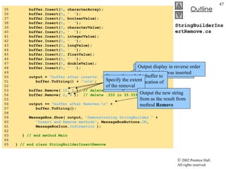 StringBuilderInsertRemove.cs 35  buffer.Insert( 0 , characterArray); 36  buffer.Insert( 0 ,  "  " ); 37  buffer.Insert( 0 , booleanValue); 38  buffer.Insert( 0 ,  "  " ); 39  buffer.Insert( 0 , characterValue); 40  buffer.Insert( 0 ,  "  " ); 41  buffer.Insert( 0 , integerValue); 42  buffer.Insert( 0 ,  "  " ); 43  buffer.Insert( 0 , longValue); 44  buffer.Insert( 0 ,  "  " ); 45  buffer.Insert( 0 , floatValue); 46  buffer.Insert( 0 ,  "  " ); 47  buffer.Insert( 0 , doubleValue); 48  buffer.Insert( 0 ,  "  " ); 49  50  output =  "buffer after inserts: \n"  + 51  buffer.ToString() +  "\n\n" ; 52  53  buffer.Remove(  10 ,  1  );  // delete 2 in 2.5 54  buffer.Remove(  2 ,  4  );  // delete .333 in 33.333 55  56  output +=  "buffer after Removes:\n"  + 57  buffer.ToString(); 58  59  MessageBox.Show( output,  "Demonstrating StringBuilder "  + 60  "Insert and Remove methods" , MessageBoxButtons. OK , 61  MessageBoxIcon. Information  ); 62  63  }  // end method Main 64  65  }  // end class StringBuilderInsertRemove Output  buffer  with all of the various object inserted Output display in reverse order from which it was inserted Stream through the buffer to reach appropriate location of the string Specify the extent of the removal Output the new string from as the result from method  Remove 