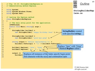StringBuilderReplace.cs 1  // Fig. 15.15: StringBuilderReplace.cs 2  // Demonstrating method Replace. 3  4  using  System; 5  using  System.Windows.Forms; 6  using  System.Text; 7  8  // testing the Replace method 9  class  StringBuilderReplace 10  { 11  // The main entry point for the application. 12  [STAThread] 13  static   void  Main(  string [] args ) 14  { 15  StringBuilder builder1 =  16  new  StringBuilder(  "Happy Birthday Jane"  ); 17  18  StringBuilder builder2 =  19  new  StringBuilder(  "good bye greg"  ); 20  21  string  output =  "Before replacements:\n"  + 22  builder1.ToString() +  "\n"  + builder2.ToString(); 23  24  builder1.Replace(  "Jane" ,  "Greg"  ); 25  builder2.Replace(  'g' ,  'G' ,  0 ,  5  ); 26  27  output +=  "\n\nAfter replacements:\n"  + 28  builder1.ToString() +  "\n"  + builder2.ToString(); 29  StringBuilder  created with specified  string s Method  Replace  called Replace “Jane” with “Greg” Replaces all instances of the first character with the second Index specify begin point and continuation span 