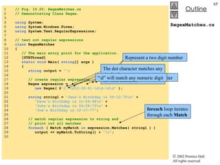 RegexMatches.cs 1  // Fig. 15.20: RegexMatches.cs 2  // Demonstrating Class Regex. 3  4  using  System; 5  using  System.Windows.Forms; 6  using  System.Text.RegularExpressions; 7  8  // test out regular expressions 9  class  RegexMatches 10  { 11  // The main entry point for the application. 12  [STAThread] 13  static   void  Main(  string [] args ) 14  { 15  string  output =  "" ; 16  17  // create regular expression 18  Regex expression =  19  new  Regex( @ "J.*\d[0-35-9]-\d\d-\d\d"  ); 20  21  string  string1 =  "Jane's Birthday is 05-12-75\n"  + 22  "Dave's Birthday is 11-04-68\n"  + 23  "John's Birthday is 04-28-73\n"  + 24  "Joe's Birthday is 12-17-77" ; 25  26  // match regular expression to string and 27  // print out all matches 28  foreach  ( Match myMatch  in  expression.Matches( string1 ) ) 29  output += myMatch.ToString() +  "\n" ; 30  Create instance of class  Regex Regular expression Match only digits in the range 0 – 3 and 5 - 9 Represent a two digit number foreach  loop iterates through each  Match “ .*” matches any number of unspecified characters The dot character matches any single character except a newline character Character “J” is a literal character “ \d” will match any numeric digit 