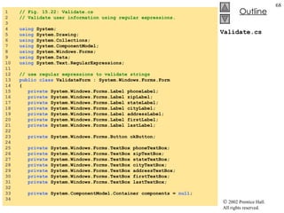 Validate.cs 1  // Fig. 15.22: Validate.cs 2  // Validate user information using regular expressions. 3  4  using  System; 5  using  System.Drawing; 6  using  System.Collections; 7  using  System.ComponentModel; 8  using  System.Windows.Forms; 9  using  System.Data; 10  using  System.Text.RegularExpressions; 11  12  // use regular expressions to validate strings 13  public   class  ValidateForm : System.Windows.Forms.Form 14  { 15  private  System.Windows.Forms.Label phoneLabel; 16  private  System.Windows.Forms.Label zipLabel; 17  private  System.Windows.Forms.Label stateLabel; 18  private  System.Windows.Forms.Label cityLabel; 19  private  System.Windows.Forms.Label addressLabel; 20  private  System.Windows.Forms.Label firstLabel; 21  private  System.Windows.Forms.Label lastLabel; 22  23  private  System.Windows.Forms.Button okButton; 24  25  private  System.Windows.Forms.TextBox phoneTextBox; 26  private  System.Windows.Forms.TextBox zipTextBox; 27  private  System.Windows.Forms.TextBox stateTextBox; 28  private  System.Windows.Forms.TextBox cityTextBox; 29  private  System.Windows.Forms.TextBox addressTextBox; 30  private  System.Windows.Forms.TextBox firstTextBox; 31  private  System.Windows.Forms.TextBox lastTextBox; 32  33  private  System.ComponentModel.Container components =  null ; 34  