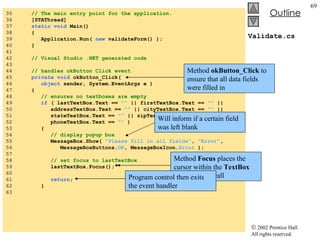 Validate.cs 35  // The main entry point for the application. 36  [STAThread] 37  static   void  Main()  38  { 39  Application.Run(  new  validateForm() ); 40  } 41  42  // Visual Studio .NET generated code 43  44  // handles okButton Click event 45  private   void  okButton_Click( 46  object  sender, System.EventArgs e ) 47  { 48  // ensures no textboxes are empty 49  if  ( lastTextBox.Text ==  ""  || firstTextBox.Text ==  ""  || 50  addressTextBox.Text ==  ""  || cityTextBox.Text ==  ""  || 51  stateTextBox.Text ==  ""  || zipTextBox.Text ==  ""  || 52  phoneTextBox.Text ==  ""  ) 53  { 54  // display popup box 55  MessageBox.Show(  "Please fill in all fields" ,  "Error" , 56  MessageBoxButtons. OK , MessageBoxIcon. Error  ); 57  58  // set focus to lastTextBox 59  lastTextBox.Focus(); 60  61  return ; 62  } 63  Method  okButton_Click  to ensure that all data fields were filled in Will inform if a certain field was left blank Instance method  Focus  of class  TextBox Method  Focus  places the cursor within the  TextBox  that made the call Program control then exits the event handler 