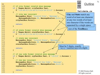 Validate.cs 99  100  // if city format invalid show message 101  if  ( !Regex.Match( cityTextBox.Text,  102  @ "^([a-zA-Z]+|[a-zA-Z]+\s[a-zA-Z]+)$"  ).Success ) 103  { 104  // city was incorrect 105  MessageBox.Show(  "Invalid City" ,  "Message" , 106  MessageBoxButtons. OK , MessageBoxIcon. Error  ); 107  cityTextBox.Focus(); 108  109  return ; 110  } 111  112  // if state format invalid show message 113  if  ( !Regex.Match( stateTextBox.Text,  114  @ "^([a-zA-Z]+|[a-zA-Z]+\s[a-zA-Z]+)$"  ).Success ) 115  { 116  // state was incorrect 117  MessageBox.Show(  "Invalid State" ,  "Message" , 118  MessageBoxButtons. OK , MessageBoxIcon. Error  ); 119  stateTextBox.Focus(); 120  121  return ; 122  } 123  124  // if zip code format invalid show message 125  if  ( !Regex.Match( zipTextBox.Text, @ "^\d{5}$"  ).Success ) 126  { 127  // zip was incorrect 128  MessageBox.Show(  "Invalid Zip Code" ,  "Message" , 129  MessageBoxButtons. OK , MessageBoxIcon. Error  ); 130  zipTextBox.Focus(); 131  132  return ; 133  } More check to validate the rest of the  TextBox es “ \d{5}” matches any five digits City  and  State  match any word of at least one character or any two words of at least one character if the words are separated by a single space Must be 5 digits, exactly 