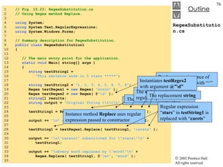 RegexSubstitution.cs 1  // Fig. 15.23: RegexSubstitution.cs 2  // Using Regex method Replace. 3  4  using  System; 5  using  System.Text.RegularExpressions; 6  using  System.Windows.Forms; 7  8  // Summary description for RegexSubstitution. 9  public   class  RegexSubstitution1 10  { 11  12  // The main entry point for the application. 13  static   void  Main( string[] args )  14  { 15  string  testString1 =  16  "This sentence ends in 5 stars *****" ; 17  18  string  testString2 =  "1, 2, 3, 4, 5, 6, 7, 8" ; 19  Regex testRegex1 =  new  Regex(  "stars"  ); 20  Regex testRegex2 =  new  Regex( @ "\d"  ); 21  string [] results; 22  string  output =  "Original String 1\t\t\t"  + testString1;  23  24  testString1 = Regex.Replace( testString1, @ "\*" ,  "^"  ); 25  26  output +=  "\n^ substituted for *\t\t\t"  + testString1; 27  28  testString1 = testRegex1.Replace( testString1,  "carets"  ); 29  30  output +=  "\n\"carets\" substituted for \"stars\"\t"  + 31  testString1; 32  33  output +=  "\nEvery word replaced by \"word\"\t"  +  34  Regex.Replace( testString1, @ "\w+" ,  "word"  ); 35  Static  version of  Replace The  string  to modify The  string  containing regular expression to match The replacement  string Replace every instance of “*” in  testString1  with “^” Instance method  Replace  uses regular expression passed to constructor Regular expression “ stars ” in  testString1  is replaced with “ carets ” Instantiates  testRegex2  with argument  @”\d” 