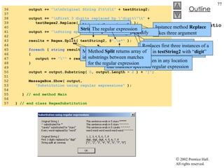 RegexSubstitution.cs 36  output +=  "\n\nOriginal String 2\t\t\t"  + testString2; 37  38  output +=  "\nFirst 3 digits replaced by \"digit\"\t"  + 39  testRegex2.Replace( testString2,  "digit" ,  3  ); 40  41  output +=  "\nString split at commas\t\t[" ; 42  43  results = Regex.Split( testString2, @ ",\s*"  ); 44  45  foreach  (  string  resultString  in  results )  46  { 47  output +=  "\""  + resultString +  "\", " ; 48  } 49  50  output = output.Substring(  0 , output.Length -  2  ) +  "]" ; 51  52  MessageBox.Show( output,  53  "Substitution using regular expressions"  ); 54  55  }  // end method Main 56  57  }  // end class RegexSubstitution Instance method  Replace  takes three argument A  string  to modify A  string  containing the replacement text An  int  specifying the number of replacements to make Replaces first three instances of a digit in  testString2  with “ digit ” Method  split  divides a  string  into several substrings Original  string  is broken in any location that matches specified regular expression Method  Split  returns array of substrings between matches for the regular expression Using  static  version of method  Split String  to split The regular expression 