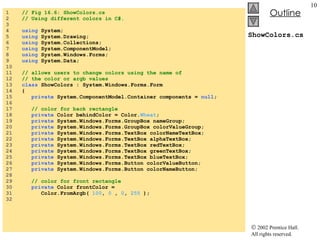 ShowColors.cs 1  // Fig 16.6: ShowColors.cs 2  // Using different colors in C#. 3  4  using  System; 5  using  System.Drawing; 6  using  System.Collections; 7  using  System.ComponentModel; 8  using  System.Windows.Forms; 9  using  System.Data; 10  11  // allows users to change colors using the name of  12  // the color or argb values 13  class  ShowColors : System.Windows.Forms.Form 14  { 15  private  System.ComponentModel.Container components =  null ; 16  17  // color for back rectangle 18  private  Color behindColor = Color. Wheat ; 19  private  System.Windows.Forms.GroupBox nameGroup; 20  private  System.Windows.Forms.GroupBox colorValueGroup; 21  private  System.Windows.Forms.TextBox colorNameTextBox; 22  private  System.Windows.Forms.TextBox alphaTextBox; 23  private  System.Windows.Forms.TextBox redTextBox; 24  private  System.Windows.Forms.TextBox greenTextBox; 25  private  System.Windows.Forms.TextBox blueTextBox; 26  private  System.Windows.Forms.Button colorValueButton; 27  private  System.Windows.Forms.Button colorNameButton; 28  29  // color for front rectangle 30  private  Color frontColor =  31  Color.FromArgb(  100 ,  0  ,  0 ,  255  ); 32  
